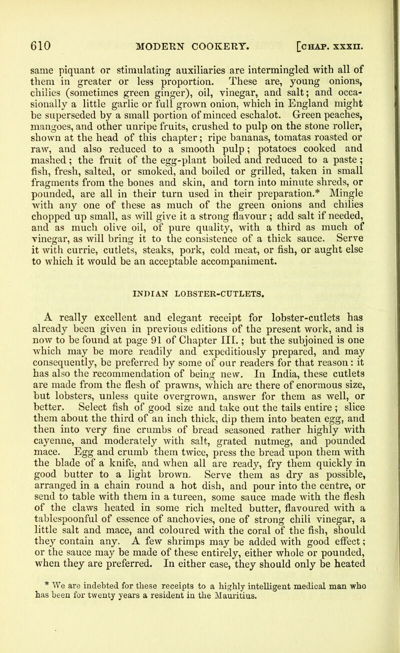 same piquant or stimulating auxiliaries are intermingled with all of them in greater or less proportion. These are, young onions, chilies (sometimes green ginger), oil, vinegar, and salt; and occa- sionally a little garlic or full grown onion, which in England might be superseded by a small portion of minced eschalot. Green peaches, mangoes, and other unripe fruits, crushed to pulp on the stone roller, shown at the head of this chapter; ripe bananas, tomatas roasted or raw, and also reduced to a smooth pulp; potatoes cooked and mashed; the fruit of the egg-plant boiled and reduced to a paste ; fish, fresh, salted, or smoked, and boiled or grilled, taken in small fragments from the bones and skin, and torn into minute shreds, or pounded, are all in their turn used in their preparation.* Mingle with any one of these as much of the green onions and chilies chopped up small, as will give it a strong flavour; add salt if needed, and as much olive oil, of pure quality, with a third as much of vinegar, as will bring it to the consistence of a thick sauce. Serve it with currie, cutlets, steaks, pork, cold meat, or fish, or aught else to which it would be an acceptable accompaniment. INDIAN LOBSTER-CUTLETS. A really excellent and elegant receipt for lobster-cutlets has already been given in previous editions of the present work, and is now to be found at page 91 of Chapter III.; but the subjoined is one which may he more readily and expeditiously prepared, and may consequently, be preferred by some of our readers for that reason: it has also the recommendation of being new. In India, these cutlets are made from the flesh of prawns, which are there of enormous size, but lobsters, unless quite overgrown, answer for them as well, or better. Select fish of good size and take out the tails entire ; slice them about the third of an inch thick, dip them into beaten egg, and then into very fine crumbs of bread seasoned rather highly with cayenne, and moderately with salt, grated nutmeg, and pounded mace. Egg and crumb them twice, press the bread upon them with the blade of a knife, and when all are ready, fry them quickly in good butter to a light brown. Serve them as dry as possible, arranged in a chain round a hot dish, and pour into the centre, or send to table with them in a tureen, some sauce made with the flesh of the claws heated in some rich melted butter, flavoured with a tablespoonful of essence of anchovies, one of strong chili vinegar, a little salt and mace, and coloured with the coral of the fish, should they contain any. A few shrimps may be added with good effect; or the sauce may be made of these entirely, either whole or pounded, when they are preferred. In either case, they should only be heated * We are indebted for these receipts to a highly intelligent medical man who has been for twenty years a resident in the Mauritius.