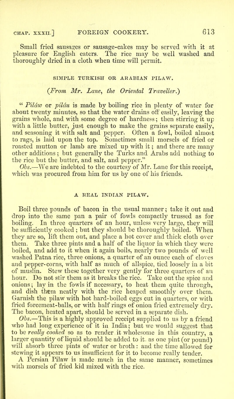 Small fried sausages or sausage-cakes may be served with it at pleasure for English eaters. The rice may be well washed and thoroughly dried in a cloth when time will permit. SIMPLE TURKISH OR ARABIAN PILAW. (From Mr. Lane, the Oriental Traveller.') “ Pilaw or pilau is made by boiling rice in plenty of water for about twenty minutes, so that the water drains off easily, leaving the grains whole, and writh some degree of hardness; then stirring it up with a little butter, just enough to make the grains separate easily, and seasoning it with salt and pepper. Often a fowl, boiled almost to rags, is laid upon the top. Sometimes small morsels of fried or roasted mutton or lamb are mixed up with it; and there are many other additions ; but generally the Turks and Arabs add nothing to the rice but the butter, and salt, and pepper.” Ohs.—We are indebted to the courtesy of Mr. Lane for this receipt, which was procured from him for us by one of his friends. A REAL INDIAN PILAW. Boil three pounds of bacon in the usual manner; take it out and drop into the same pan a pair of fowls compactly trussed as for boiling. In three quarters of an hour, unless very large, they wTill be sufficiently cooked ; but they should be thoroughly boiled. When they are so, lift them out, and place a hot cover and thick cloth over them. Take three pints and a half of the liquor in which they were boiled, and add to it when it again boils, nearly two pounds of well washed Patna rice, three onions, a quarter of an ounce each of cloves and pepper- corns, with half as much of allspice, tied loosely in a bit of muslin. Stew these together very gently for three quarters of an hour. Do not stir them as it breaks the rice. Take out the spice and onions; lay in the fowls if necessary, to heat them quite through, and dish th€m neatly with the rice heaped smoothly over them. Garnish the pilaw with hot hard-boiled eggs cut in quarters, or with fried forcemeat-balls, or with half rings of onion fried extremely dry. The bacon, heated apart, should be served in a separate dish. Ohs.—This is a highly approved receipt supplied to us by a friend who had long experience of it in India; but we would suggest that to be really cooked so as to render it wholesome in this country, a larger quantity of liquid should be added to it. as one pint (or pound) will absorb three pints of water or broth: and the time allowed for stewing it appears to us insufficient for it to become really tender. A Persian Pilaw is made much in the same manner, sometimes with morsels of fried kid mixed with the rice.