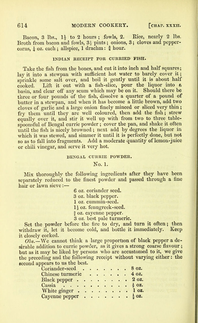 Bacon, 3 lbs., 1| to 2 hours ; fowls, 2. Rice, nearly 2 lbs. Broth from bacon and fowls, 3g pints ; onions, 3; cloves and pepper- corns, j oz. each; allspice, 1 drachm: f hour. INDIAN RECEIPT FOR CURRIED FISH. Take the fish from the bones, and cut it into inch and half squares; lay it into a stewpan with sufficient hot water to barely cover it; sprinkle some salt over, and boil it gently until it is about half cooked. Lift it out with a fish-slice, pour the liquor into & basin, and clear off any scum which may be on it. Should there be three or four pounds of the fish, dissolve a quarter of a pound of butter in a stewpan, and when it has become a little brown, add two cloves of garlic and a large onion finely minced or sliced very thin; fry them until they are well coloured, then add the fish; strew equally over it, and stir it well up with from two to three table- spoonsful of Bengal currie powder ; cover the pan, and shake it often until the fish is nicely browned; next add by degrees the liquor in which it was stewed, and simmer it until it is perfectly done, but not so as to fall into fragments. Add a moderate quantity of lemon-juice or chili vinegar, and serve it very hot. BENGAL CURRIE POWDER. No. 1. Mix thoroughly the following ingredients after they have been separately reduced to the finest powder and passed through a fine hair or lawn sieve:— 6 oz. coriander seed. 3 oz. black pepper. 1 oz. cummin-seed. Is oz. fenugreek-seed. | oz. cayenne pepper. 3 oz. best pale turmeric. Set the powder before the fire to dry, and turn it often; then withdraw it, let it become cold, and bottle it immediately. Keep it closely corked. Obs.—We cannot think a large proportion of black pepper a de- sirable addition to currie powder, as it gives a strong coarse flavour ; but as it may be liked by persons who are accustomed to it, we give the preceding and the following receipt without varying either: the second appears to us the best. Coriander-seed 8 oz. Chinese turmeric 4 oz. Black pepper 2 oz. Cassia h oz. White ginger 1 oz. Cayenne pepper \ oz.