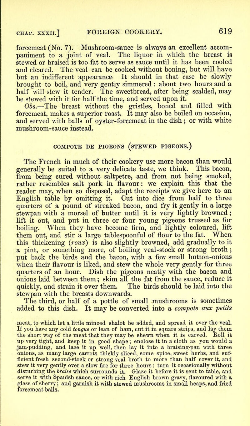 forcemeat (No. 7). Mushroom-sauce is always an excellent accom- paniment to a joint of veal. The liquor in which the breast is stewed or braised is too fat to serve as sauce until it has been cooled and cleared. The veal can be cooked without boning, but will have but an indifferent appearance. It should in that case be slowly brought to boil, and very gently simmered : about two hours and a half will stew it tender. The sweetbread, after being scalded, may be stewed with it for half the time, and served upon it. Obs.—The breast without the gristles, boned and filled with forcemeat, makes a superior roast. It may also be boiled on occasion, and served with balls of oyster-forcemeat in the dish ; or with white mushroom-sauce instead. COMPOTE DE PIGEONS (STEWED PIGEONS.) The French in much of their cookery use more bacon than would generally be suited to a very delicate taste, we think. This bacon, from being cured without saltpetre, and from not being smoked, rather resembles salt pork in flavour: we explain this that the reader may, when so disposed, adapt the receipts we give here to an English table by omitting it. Cut into dice from half to three quarters of a pound of streaked bacon, and fry it gently in a large stewpan with a morsel of butter until it is very lightly browned; lift it out, and put in three or four young pigeons trussed as for boiling. When they have become firm, and lightly coloured, lift them out, and stir a large tablespoonful of flour to the fat. When this thickening (roux) is also slightly browned, add gradually to it a pint, or something more, of boiling veal-stock or strong broth; put back the birds and the bacon, with a few small button-onions when their flavour is liked, and stew the whole very gently for three quarters of an hour. Dish the pigeons neatly with the bacon and onions laid between them; skim all the fat from the sauce, reduce it quickly, and strain it over them. The birds should be laid into the stewpan with the breasts downwards. The third, or half of a pottle of small mushrooms is sometimes added to this dish. It may be converted into a compote aux petits meat, to which let a little minced shalot be added, and spread it over the veal. If you have any cold tongue or lean of ham, cut it in square strips, and lay them the short way of the meat that they may be shewn when it is carved. Roll it up very tight, and keep it in good shape; enclose it in a cloth as you would a jam-pudding, and lace it up well, then lay it into a hraising-pan with three onions, as many large carrots thickly sliced, some spice, sweet herbs, and suf- ficient fresh second-stock or strong veal broth to more than half cover it, and stew it very gently over a slow fire for three hours : turn it occasionally without disturbing the braise which surrounds it. Glaze it before it is sent to table, and serve it with Spanish sauce, or with rich English brown gravy, flavoured with a glass of sherry; and garnish it with stewed mushrooms in small heaps, and fried forcemeat balls.