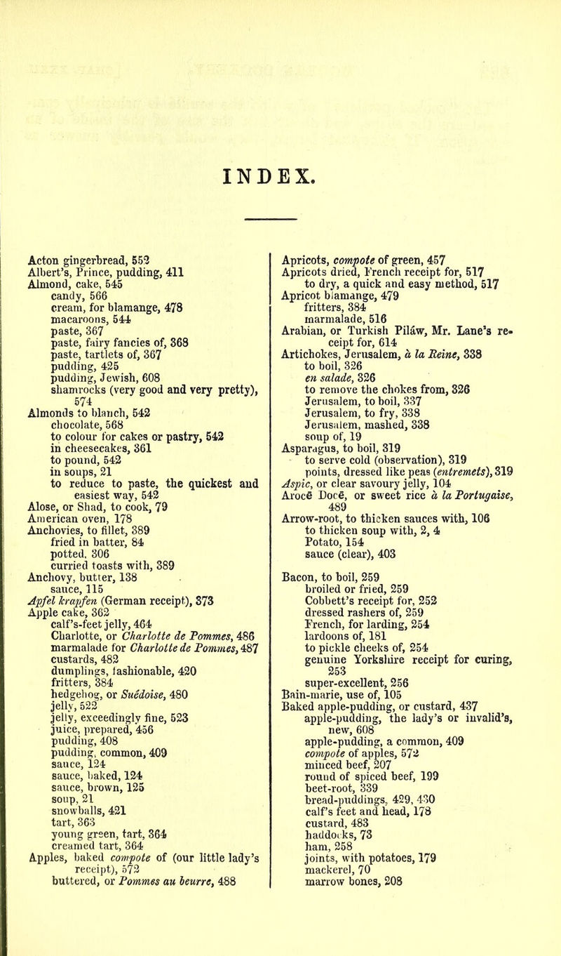 INDEX, Acton gingerbread, 552 Albert’s, Prince, pudding, 411 Almond, cake, 545 candy, 566 cream, for blamange, 478 macaroons, 544 paste, 367 paste, fairy fancies of, 368 paste, tartlets of, 367 pudding, 425 pudding, Jewish, 608 shamrocks (very good and very pretty), 574 Almonds to blanch, 542 chocolate, 568 to colour for cakes or pastry, 542 in cheesecakes, 361 to pound, 542 in soups, 21 to reduce to paste, the quickest and easiest way, 542 Alose, or Shad, to cook, 79 American oven, 178 Anchovies, to fillet, 389 fried in batter, 84 potted, 306 curried toasts with, 389 Anchovy, butter, 138 sauce, 115 Apfel krapfen (German receipt), 373 Apple cake, 362 calf’s-feet jelly, 464 Charlotte, or Charlotte de Pommes, 486 marmalade for Charlotte de Pommes, 487 custards, 482 dumplings, fashionable, 420 fritters, 384 hedgehog, or Suedoise, 480 jelly, 522 jelly, exceedingly fine, 523 juice, prepared, 456 pudding, 408 pudding, common, 409 sauce, 124 sauce, baked, 124 sauce, brown, 125 soup, 21 snowballs, 421 tart, 363 young green, tart, 364 creamed tart, 364 Apples, baked compote of (our little lady’s receipt), 572 buttered, or Pommes au beurre, 488 Apricots, compote of green, 457 Apricots dried, Trench receipt for, 517 to dry, a quick and easy method, 517 Apricot blamange, 479 fritters, 384 marmalade, 516 Arabian, or Turkish Pilaw, Mr. Lane’s re- ceipt for, 614 Artichokes, Jerusalem, a la Peine, 338 to boil, 326 en salade, 326 to remove the chokes from, 326 Jerusalem, to boil, 337 Jerusalem, to fry, 338 Jerusalem, mashed, 338 soup of, 19 Asparagus, to boil, 319 to serve cold (observation), 319 points, dressed like peas (entremets), 319 Aspic, or clear savoury jelly, 104 Aroce Doee, or sweet rice a, la Portugaise, 489 Arrow-root, to thicken sauces with, 106 to thicken soup with, 2, 4 Potato, 154 sauce (clear), 403 Bacon, to boil, 259 broiled or fried, 259 Cobbett’s receipt for, 252 dressed rashers of, 259 Trench, for larding, 254 lardoons of, 181 to pickle cheeks of, 254 genuine Yorksliire receipt for curing, 253 super-excellent, 256 Bain-marie, use of, 105 Baked apple-pudding, or custard, 437 apple-pudding, the lady’s or invalid’s, new, 608 apple-pudding, a common, 409 compote of apples, 572 minced beef, 207 round of spiced beef, 199 beet-root, 339 bread-puddings, 429, 430 calf’s feet and head, 178 custard, 483 haddoi ks, 73 ham, 258 joints, with potatoes, 179 mackerel, 70 marrow bones, 208