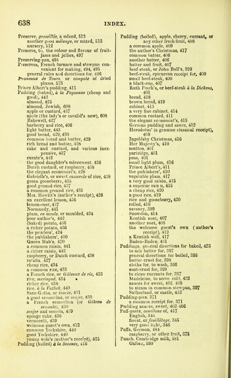 Preserve, groseillee, a mixed, 513 another good melange, or mixed, 513 nursery, 512 Preserve, to, the colour and flavour of fruit- jams and jellies, 497 Preserving-pan, 495 Preserves, French furnace and stewpan con- venient for making, 494, 495 general rules and directions for, 496 Truncaux de Tours, or compote of dried plums, 573 Prince Albert’s pudding, 411 Pudding (baked), a la Paysanne (cheap and good), 442 almond, 425 almond, Jewish, 608 apple or custard, 437 apple (the lady’s or invalid’s new), 608 Bakewell, 427 barberry and rice, 406 light batter, 443 good bread, 429,430 common bread and butter, 429 rich bread and butter, 428 cake and custard, and various inex- pensive, 437 curate’s, 4t2 the good daughter’s mincemeat, 426 Dutch custard, or raspberry, 438 the elegant economist’s, 428 Gabrielle's, or sweet casserole of rice, 438 green gooseberry, 435 good ground rice, 437 a common ground rice, 435 Mrs. Howitt’s (author’s receipt), 426 an excellent lemon, 426 lemon-suet, 427 Normandy, 441 plum, en motile, or moulded, 424 poor author’s, 442 (baked) potato, 436 a richer potato, 436 the printers’, 424 the publishers’, 410 Queen Mab’s, 470 a common raisin, 441 a richer raisin, 442 raspberry, or Dutch custard, 438 ratafia, 427 cheap rice, 434 a common rice, 433 a Fj ench rice, or Gateaux de riz, 433 rice, meringue, 434 • richer rice, 434 rice, a la Vathek, 440 Saxe-Gotha, or tourte, 431 a good semoulina, or soujee, 430 a French semoulina (or Gateau de semoule), 430 soujee and semola, 439 sponge cake, 436 vermicelli, 439 welcome guest’s own, 412 common Yorkshire, 440 good Yorkshire, 440 young wife’s (author’s receipt), 425 Pudding (boiled) d la Scoones, 416 Pudding (boiled), apple, cherry, currant, o! any other fresh fruit, 408 a common apple, 409 the author’s Christmas, 417 common batter, 406 another batter, 406 batter and fruit, 407 beef steak, or John Bull’s, 399 beef-steak, epicurean receipt for, 400 small beef-steak, 400 a black-cap, 407 Ruth Pinch’s, or beef-steak d la Dickenst 401 bread, 418 brown bread, 419 cabinet, 413 a very fine cabinet, 414 common custard, 411 the elegant economist’s, 415 German pudding and sauce, 412 Herodotus’ (a genuine classical receipt), 409 Ingolclsby Christmas, 416 Her Majesty’s, 410 mutton, 401 partridge, 401 peas, 401 small light plum, 416 Prince Albert’s, 411 the publishers’, 410 vegetable plum, 417 a very good raisin, 415 a superior rais n, 415 a cheap rice, 420 a good rice, 419 rice and gooseberry, 420 rolled, 418 savoury, 399 Snowdon, 414 Kentish suet, 407 another suet, 408 the welcome guest’s own (author’s receipt), 412 a Kentish well, 417 Baden-Baden, 431 Puddings, general directions for baked, 423 to mix batter for, 397 general directions tor boiled, 395 butter crust for, 398 cloths for, to wash, 366 suet-crust for, 398 to clean currants for, 397 Madeleine, to serve cold, 432 sauces for sweet, 402, 406 to steam in common stewpan, 397 Sutherland, or castle, 432 Pudding-pies, 371 a common receipt for, 371 Pudding sauces, sweet, 402-406 Puff-paste, canellons of, 417 English, 346 finest, or feuilletage, 345 very good light, 346 Puffs, German, 484 raspberry, or other fruit, 375 Punch, Cambridge milk, 581 Oxford, 580