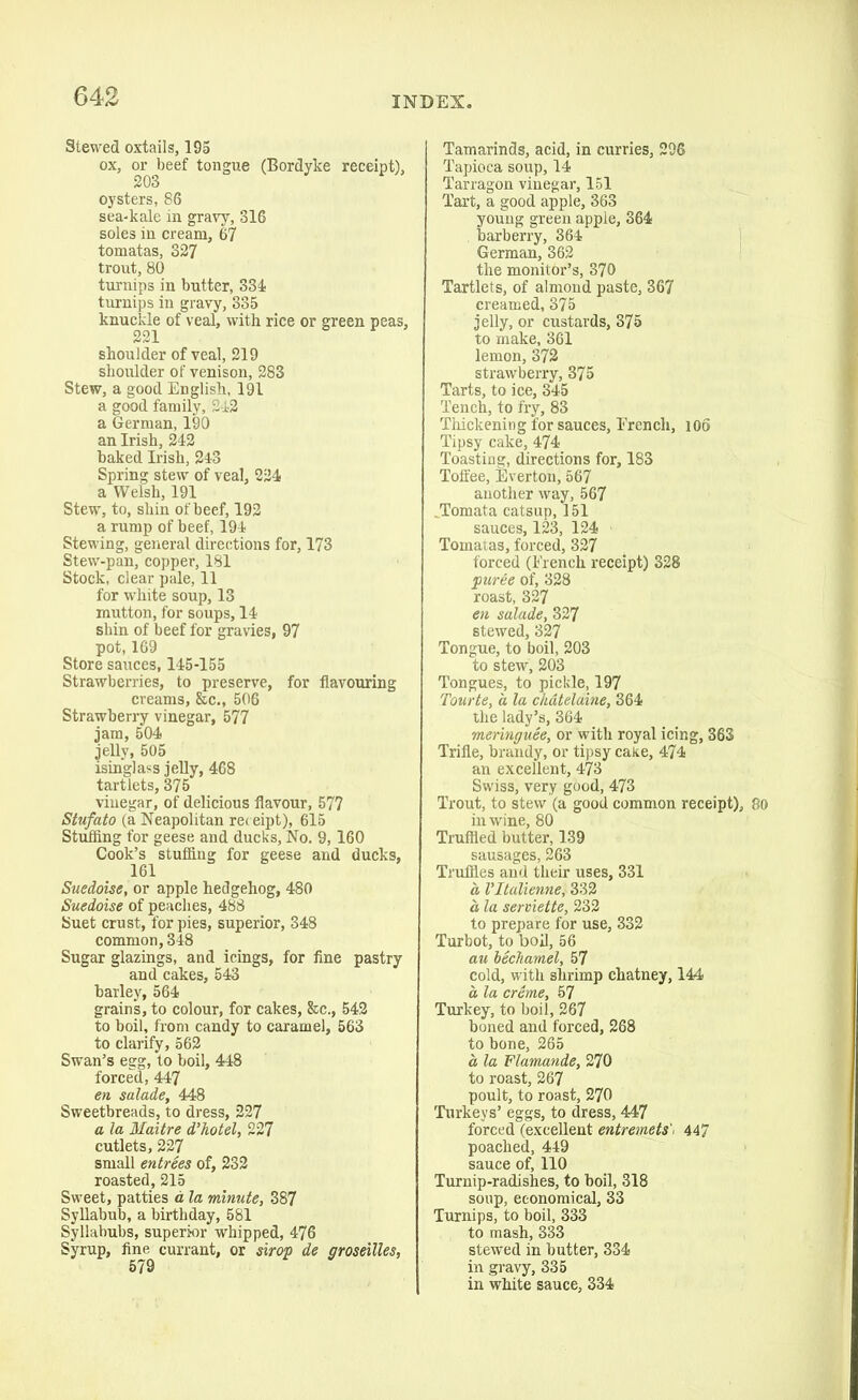 Stewed oxtails, 195 ox, or beef tongue (Bordyke receipt), 203 oysters, 86 sea-kale in gravy, 316 soles in cream, 67 tomatas, 327 trout, 80 turnips in butter, 334- turnips in gravy, 335 knuckle of veal, with rice or green peas, 221 shoulder of veal, 219 shoulder of venison, 283 Stew, a good English, 191 a good family, 2-12 a German, 190 an Irish, 242 baked Irish, 243 Spring stew of veal, 224 a Welsh, 191 Stew, to, shin of beef, 192 a rump of beef, 194 Stewing, general directions for, 173 Stew-pan, copper, 181 Stock, clear pale, 11 for white soup, 13 mutton, for soups, 14 shin of beef for gravies, 97 pot, 169 Store sauces, 145-155 Strawberries, to preserve, for flavouring creams, &cM 506 Strawberry vinegar, 577 jam, 504 jelly, 505 isinglass jelly, 468 tartlets, 375 vinegar, of delicious flavour, 577 Stufato (a Neapolitan receipt), 615 Stuffing for geese and ducks, No. 9,160 Cook’s stuffing for geese and ducks, 161 Suedoise, or apple hedgehog, 480 Suedoise of peaches, 488 Suet crust, for pies, superior, 348 common, 348 Sugar glazings, and icings, for fine pastry and cakes, 543 barley, 564 grains, to colour, for cakes, &c., 542 to boil, from candy to caramel, 563 to clarify, 562 Swan’s egg, to boil, 448 forced, 447 en salade, 448 Sweetbreads, to dress, 227 a la Maitre d’hotel, 227 cutlets, 227 small entrees of, 232 roasted, 215 Sweet, patties a la minute, 387 Syllabub, a birthday, 581 Syllabubs, superior whipped, 476 Syrup, fine currant, or sirop de ffroseilles, 579 Tamarinds, acid, in curries, 296 Tapioca soup, 14 Tarragon vinegar, 151 Tart, a good apple, 363 young green apple, 364 barberry, 364 German, 362 the monitor’s, 370 Tartlets, of almond paste, 367 creamed, 375 jelly, or custards, 375 to make, 361 lemon, 372 strawberry, 375 Tarts, to ice, 345 Tench, to fry, 83 Thickening for sauces, French, 106 Tipsy cake, 474 Toasting, directions for, 183 Toffee, Everton, 567 another way, 567 .Tomata catsup, 151 sauces, 123, 124 Tomatas, forced, 327 forced (French receipt) 328 puree of, 328 roast, 327 en salade, 327 stewed, 327 Tongue, to boil, 203 to stew, 203 Tongues, to pickle, 197 Tourte, a la chatelaine, 364 the lady’s, 364 meringuee, or with royal icing, 363 Trifle, brandy, or tipsy cake, 474 an excellent, 473 Swiss, very good, 473 Trout, to stew (a good common receipt), 80 in wine, 80 Truffled butter, 139 sausages, 263 Truffles and their uses, 331 a Vltalienne, 332 a, la serviette, 232 to prepare for use, 332 Turbot, to boil, 56 au bechamel, 57 cold, with shrimp chatney, 144 a la creme, 57 Turkey, to boil, 267 boned and forced, 268 to bone, 265 a, la Flamande, 270 to roast, 267 poult, to roast, 270 Turkeys’ eggs, to dress, 447 forced (excellent entremets'. 447 poached, 449 sauce of, 110 Turnip-radishes, to boil, 318 soup, economical, 33 Turnips, to boil, 333 to mash, 333 stewed in butter, 334 in gravy, 335 in white sauce, 334