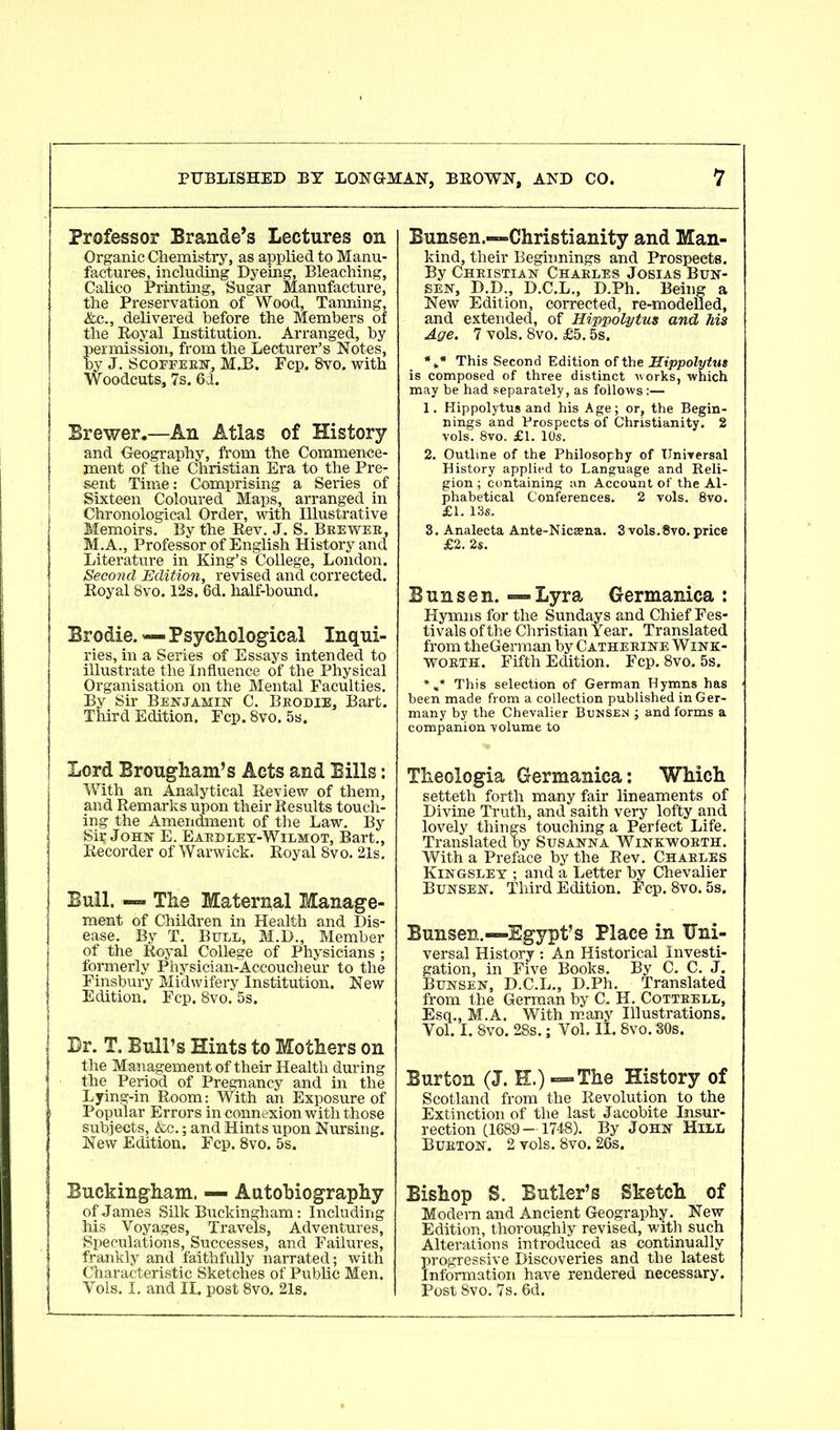 Professor Brande’s Lectures on Organic Chemistry, as applied to Manu- factures, including Dyeing, Bleaching, Calico Printing, Sugar Manufacture, the Preservation of Wood, Tanning, &c., delivered before the Members of the Royal Institution. Arranged, by permission, from the Lecturer’s Notes, by J. Scoffern, M.B. Fcp. 8vo. with Woodcuts, 7s. 6d. Brewer.—An Atlas of History and Geography, from the Commence- ment of the Christian Era to the Pre- sent Time: Comprising a Series of Sixteen Coloured Maps, arranged in Chronological Order, with Illustrative Memoirs. By the Rev. J. S. Brewer, M.A., Professor of English History and Literature in King’s College, London. Second Edition, revised and corrected. Royal 8vo. 12s. 6d. half-bound. Brodie. — Psychological Inqui- ries, in a Series of Essays intended to illustrate the Influence of the Physical Organisation on the Mental Faculties. By Sir Benjamin C. Brodie, Bart. Third Edition. Fcp. 8vo. 5s. Lord Brougham’s Acts and Bills: With an Analytical Review of them, and Remarks upon their Results touch- ing the Amendment of the Law. By Sir John E. Eardley-Wilmot, Bart., Recorder of Warwick. Royal 8vo. 21s. Bull, — The Maternal Manage- ment of Children in Health and Dis- ease. By T. Bull, M.D., Member of the Royal College of Physicians; formerly Physician-Accoucheur to the Finsbury Midwifery Institution. New Edition. Fcp. 8vo. 5s. Dr. T. Bull’s Hints to Mothers on the Management of their Health during the Period of Pregnancy and in the Lying-in Room: With an Exposure of Popular Errors in connexion with those subjects, &c.; and Hints upon Nursing. New Edition. Fcp. 8vo. 5s. Buckingham. — Autobiography of James Silk Buckingham: Including his Voyages, Travels, Adventures, Speculations, Successes, and Failures, frankly and faithfully narrated; with Characteristic Sketches of Public Men. Vols. I. and II. post 8vo, 21s. Bunsen.—Christianity and Man- kind, their Beginnings and Prospects. By Christian Charles Josias Bun- sen, D.D., D.C.L., D.Ph. Being a New Edition, corrected, re-modelled, and extended, of Hippolytus and his Age. 7 vols. 8vo. £5.5s. *** This Second Edition of the Hippolytus is composed of three distinct works, which may be had separately, as follows:— 1. Hippolytus and his Age; or, the Begin- nings and Prospects of Christianity. 2 vols. 8vo. £1. 10s. 2. Outline of the Philosophy of Universal History applied to Language and Reli- gion ; containing an Account of the Al- phabetical Conferences. 2 vols. 8vo. £1. 13s. 3. Analecta Ante-Nicaena. 3 vols.Svo. price £2. 2s. Bunsen.—Lyra Germanica : Hymns for the Sundays and Chief Fes- tivals of the Christian Year. Translated from theGerman by Catherine Wink- worth. Fifth Edition. Fcp. 8vo. 5s. *»* This selection of German Hymns has been made from a collection published in Ger- many by the Chevalier Bunsen ; and forms a companion volume to Theologia Germanica: Which setteth forth many fair lineaments of Divine Truth, and saith very lofty and lovely things touching a Perfect Life. Translated by Susanna Winkworth. With a Preface by the Rev. Charles Kingsley ; and a Letter by Chevalier Bunsen. Third Edition. Fcp. 8vo. 5s. Bunsen.—Egypt’s Place in Uni- versal History : An Historical Investi- gation, in Five Books. By C. C. J. Bunsen, D.C.L., D.Ph. Translated from the German by C. H. Cottrell, Esq., M.A. With many Illustrations. Vol. I. 8vo. 28s.; Vol. II. 8vo. 30s. Burton (J. E.) — The History of Scotland from the Revolution to the Extinction of the last Jacobite Insur- rection (1689 — 1748). By John Hill Burton. 2 vols. 8vo. 26s. Bishop S. Butler’s Sketch of Modern and Ancient Geography. New Edition, thoroughly revised, with such Alterations introduced as continually progressive Discoveries and the latest Information have rendered necessary. Post 8vo. 7s. 6d.