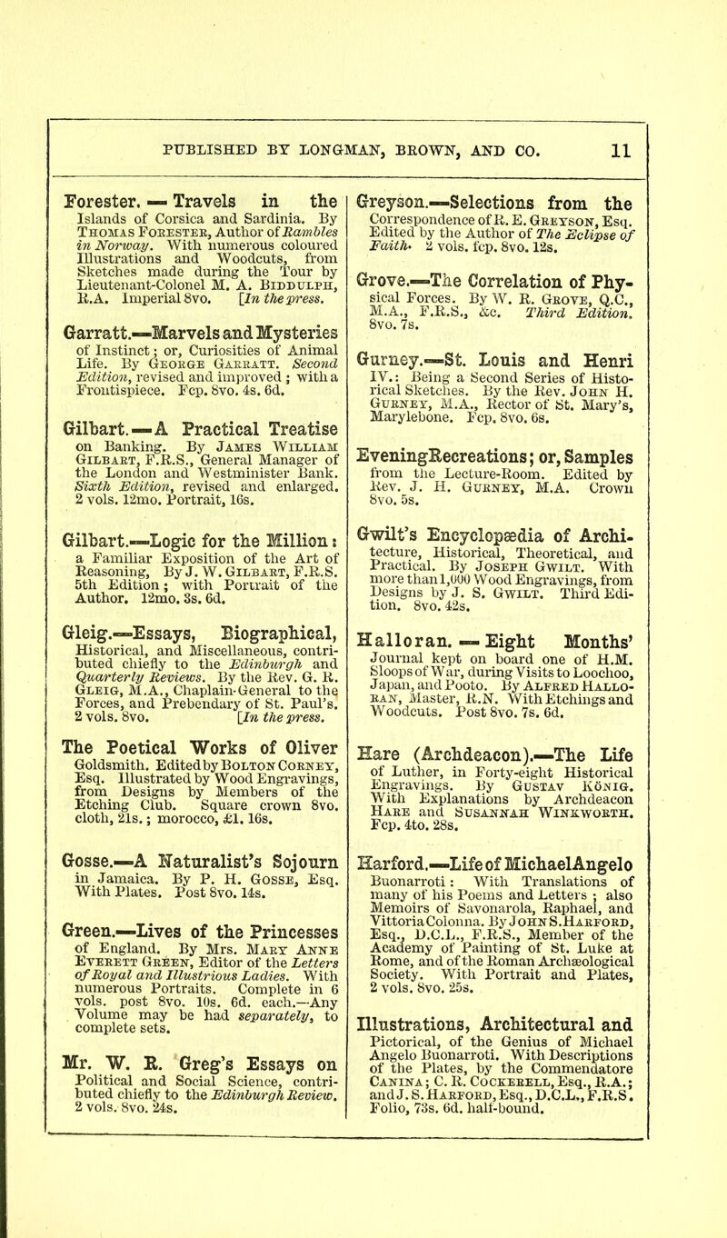 Forester. — Travels in the Islands of Corsica and Sardinia. By Thomas Foeestee, Author of Rambles in Norway. With numerous coloured Illustrations and Woodcuts, from Sketches made during the Tour by Lieutenant-Colonel M. A. Biddulph, R.A. Imperial 8vo. [In the press. Garratt.—Marvels and Mysteries of Instinct; or, Curiosities of Animal Life. By Geobge Gaebatt. Second Edition, revised and improved; with a Frontispiece. Fcp. 8vo. 4s. 6d. Gilbart.—A Practical Treatise on Banking. By James William Gilbabt, F.R.S., General Manager of the London and Westminister Bank. Sixth Edition, revised and enlarged. 2 vols. 12mo. Portrait, 16s. Gilbart.—Logic for the Million 5 a Familiar Exposition of the Art of Reasoning, By J. W. Gilbabt, F.R.S. 5th Edition; with Portrait of the Author. 12mo. 8s. 6d. Gleig.—Essays, Biographical, Historical, and Miscellaneous, contri- buted chiefly to the Edinburgh and Quarterly Reviews. By the Rev. G. R. Gleig, M.A., Chaplain-General to thq Forces, and Prebendary of St. Paul’s. 2 vols. 8vo. [In the press. The Poetical Works of Oliver Goldsmith. EditedbyBolton Cobney, Esq. Illustrated by Wood Engravings, from Designs by Members of the Etching Club. Square crown 8vo. cloth, 21s.; morocco, £1.16s. Gosse.—A Naturalist’s Sojourn in Jamaica. By P. H. Gosse, Esq. With Plates. Post 8vo. 14s. Green.—Lives of the Princesses of England. By Mrs. Mabt Anne Evebett Gbeen, Editor of the Letters of Royal and Illustrious Ladies. With numerous Portraits. Complete in 6 vols. post 8vo. 10s. 6d. each.—Any Volume may be had separately, to complete sets. Mr. W. R. Greg’s Essays on Political and Social Science, contri- buted chiefly to the Edinburgh Review. 2 vols.' 8vo. 24s. Greyson.—Selections from the Correspondence of R. E. Gbeyson, Esq. Edited by the Author of The Eclipse of Faith• 2 vols. fcp. 8vo. 12s. Grove.—The Correlation of Phy- sical Forces. By W. R. Gbove, Q.C., M.A., F.R.S., Ac. Third Edition. 8vo. 7s. Gurney.—St. Louis and Henri IV.: Being a Second Series of Histo- rical Sketches. By the Rev. John H. Gubney, M.A., Rector of St. Mary’s, Marylebone. Fcp. 8vo. 6s. EveningRecreations; or, Samples from the Lecture-Room. Edited by Rev. J. H. Gubney, M.A. Crown 8vo. 5s, Gwilt’s Encyclopaedia of Archi- tecture, Historical, Theoretical, and Practical. By Joseph Gwilt. With more than 1,000 Wood Engravings, from Designs by J. S. Gwilt. Third Edi- tion. 8vo. 42s. Halloran. — Eight Months’ Journal kept on board one of H.M. Sloops of War, during Visits to Loochoo, Japan, and Pooto. By Alfeed Hallo- ban, Master, R.N. With Etchings and Woodcuts. Post 8vo. 7s. 6d. Hare (Archdeacon).—The Life of Luther, in Forty-eight Historical Engravings. By Gustav KOnig. With Explanations by Archdeacon Haee and Susannah Winkwobth. Fcp. 4to. 28s. Harford.—Life of MichaelAngelo Buonarroti: With Translations of many of his Poems and Letters ; also Memoirs of Savonarola, Raphael, and VittoriaColonna. By JohnS.Haefoed, Esq., D.C.L., F.R.S., Member of the Academy of Painting of St. Luke at Rome, and of the Roman Archaeological Society. With Portrait and Plates, 2 vols. 8vo. 25s. Illustrations, Architectural and Pictorical, of the Genius of Michael Angelo Buonarroti. With Descriptions of the Plates, by the Commendatore Canina; C. R. Cockebell, Esq., R.A.; and J. S. Haefoed, Esq., D.C.L., F.R.S. Folio, 73s. 6d. half-bound.