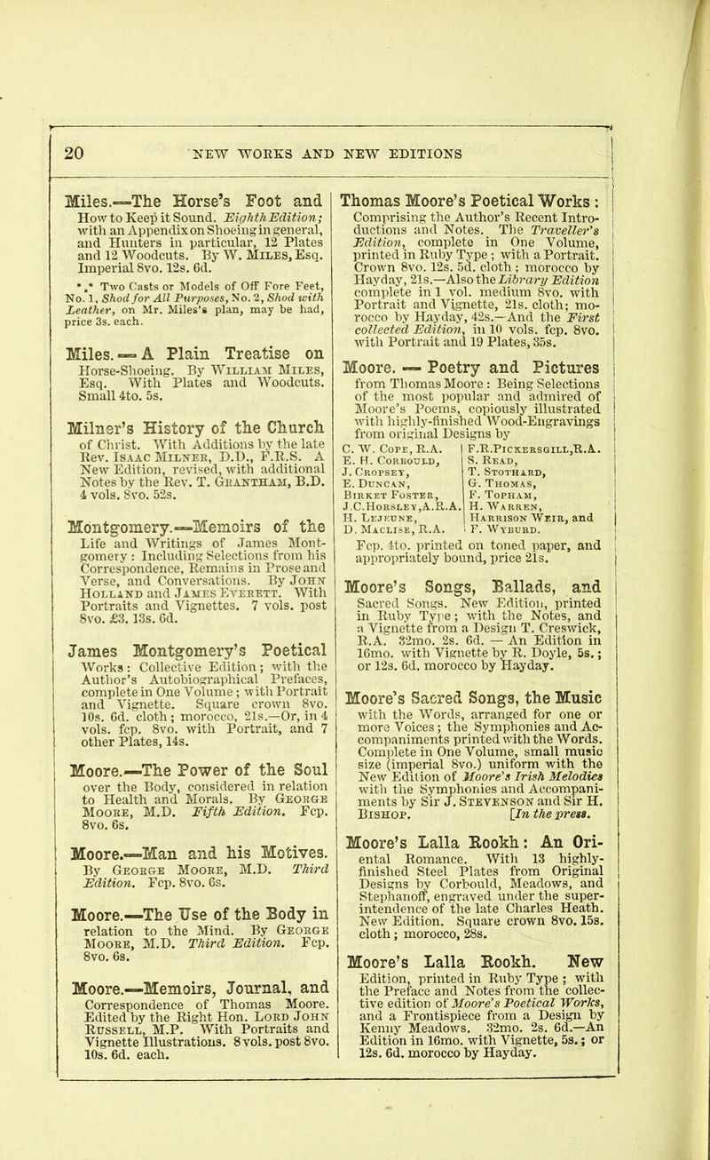 Miles.—The Horse’s Foot and How to Keep it Sound. Eighth Edition; with an Appendix on Shoeing in general, and Hunters in particular, 12 Plates and 12 Woodcuts. By W. Miles, Esq. Imperial 8vo. 12s. 6d. * ,* Two Casts or Models of Off Fore Feet, No. 1, Shod for All Purposes, No. 2, Shod with Leather, on Mr. Miles’s plan, may be had, price 3s. each. Miles. — A Plain Treatise on Horse-Shoeing. By William Miles, Esq. With Plates and Woodcuts. Small 4to. 5s. Milner’s History of the Church of Christ. With Additions by the late Rev. Isaac Milner, D.D., F.R.S. A New Edition, revised, with additional Notes by the Rev. T. Grantham, B.D. 4 vols. 8vo. 52s. Thomas Moore’s Poetical Works : | Comprising the Author’s Recent Intro- j ductions and Notes. The Traveller's \ Edition, complete in One Volume, ! printed in Ruby Type ; with a Portrait. | Crown 8vo. 12s. 5d. cloth ; morocco by Hay day, 21s—Also the Library Edition complete in 1 vol. medium 8vo. with Portrait and Vignette, 21s. cloth; mo- ! rocco by Hayday, 42s.—And the First ' collected Edition, in 10 vols. fcp. 8vo. I with Portrait and 19 Plates, 35s. Moore. — Poetry and Pictures from Thomas Moore : Being Selections of the most popular and admired of Moore’s Poems, copiously illustrated with highly-finished Wood-Engravings from original Designs by C. W. Cope, R.A. E. H. Corboued, J. Crofsey, E. Duncan, Birket Foster, F. R.Pickersgill,R.A. S. Read, T. Stothard, G. Thomas, F. Topham, Montgomery.—Memoirs of the Life and Writings of James Mont- gomery : Including Selections from his Correspondence, Remains in Prose and Verse, and Conversations. By John Holland and James Evebett. With Portraits and Vignettes. 7 vols. post 8vo. £3.13s. 6d. James Montgomery’s Poetical Works : Collective Edition; with the Author’s Autobiographical Prefaces, complete in One Volume; witli Portrait and Vignette. Square crown 8vo. 10s. 6d. cloth; morocco, 21s.—Or, in 4 vols. fcp. 8vo. with Portrait, and 7 other Plates, 14s. Moore.—The Power of the Soul over the Body, considered in relation to Health and Morals. By George Moose, M.D. Fifth Edition. Fcp. 8vo. 6s. Moore.—Man and his Motives. By Geobge Mooee, M.D. Third Edition. Fcp. 8vo. 6s. Moore.—The Use of the Body in relation to the Mind. By Geobge Moobe, M.D. Third Edition. Fcp. 8vo. 6s. Moore.—Memoirs, Journal, and Correspondence of Thomas Moore. Edited by the Right Hon. Loed John Russell, M.P. With Portraits and Vignette Illustrations. 8 vols. post 8vo. 10s. 6d. each. J.C.Horsley,A.R.A. H. Warren, H. Lejeune, Harrison Weir, and I D. Maclise, R.A. 1 F. Wyburd. Fcp. 4to. printed on toned paper, and i appropriately bound, price 21s. Moore’s Songs, Ballads, and j Sacred Songs. New Edition, printed I in Ruby Type; with the Notes, and a Vignette from a Design T. Creswick, R.A. 32mo. 2s. 6d. — An Edition in 16mo. with Vignette by R. Doyle, 5s.; or 12s. 6d. morocco by Hayday. Moore’s Sacred Songs, the Music with the Words, arranged for one or more Voices; the Symphonies and Ac- companiments printed with the Words. Complete in One Volume, small music size (imperial 8vo.) uniform with the New Edition of Moore’s Irish Melodies with the Symphonies and Accompani- ments by Sir J. Stevenson and Sir H. Bishop. [In the press. Moore’s Lalla Eookh: An Ori- ental Romance. With 13 highly- finished Steel Plates from Original Designs by Corbould, Meadows, and Stephanoff, engraved under the super- intendence of the late Charles Heath. New Edition. Square crown 8vo. 15s. cloth; morocco, 28s. Moore’s Lalla Eookh. Hew Edition, printed in Ruby Type ; with the Preface and Notes from the collec- tive edition of Moore's Poetical Works, and a Frontispiece from a Design by Kenny Meadows. 32mo. 2s. 6d.—An Edition in 16mo. with Vignette, 5s.; or 12s. 6d. morocco by Hayday.