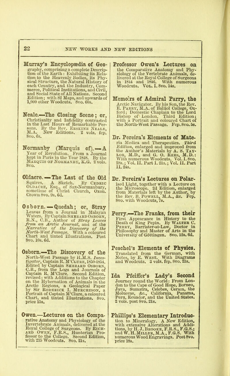 Murray’s Encyclopedia of Geo- graphy, comprising a complete Descrip- tion of the Earth : Exhibiting its Rela- tion to the Heavenly Bodies, its Phy- sical Structure, the Natural History of each Country, and the Industry, Com- merce, Political Institutions, and Civil, and Social State of All Nations. Second Edition; with 82 Maps, and upwards of 1,000 other Woodcuts. 8vo. 60s. Neale.—-The Closing Scene; or, Christianity and Infidelity contrasted in the Last Hours of Remarkable Per- sons. By the Rev. Erskine Neale, M.A. New Editions. 2 vols. fcp. 8vo. 6s. Normanby (Marquis of). —A Year of Revolution. From a Journal kept in Paris in the Year 1848. By the Marquis of Normanby, K.G. 2 vols. 8vo. Oldacre. — The Last of the Old Squires. A Sketch. By Cedbic Oldacre, Esq., of Sax-Normanbury, sometime of Christ Church, Oxon. Crown 8vo. 9s. 6d. Osborn. — Quedah; or, Stray Leaves from a Journal in Malayan Waters. By Captain Sherard Osborn, R.N., C.B., Author of Stray Leaves from an Arctic Journal, and of the Narrative of the Discovery of the North-West Passage. With a coloured Chart and tinted Hlustrations. Post 8vo. 10s. 6d. Osborn.—The Discovery of the North-West Passage by H.M.S. Inves- tigator, Captain R. M'Clure, 1850-1854. Edited by Captain Sherard Osborn, C.B., from the Logs and Journals of Captain R. M‘Clure. Second Edition, revised; with Additions to the Chapter on the Hybernation of Animals in the Arctic Regions, a Geological Paper by Sir Roderick I. Murchison, a Portrait of Captain M'Clure, a coloured Chart, and tinted Illustrations. 8vo. price 15s. Owen.—Lectures on the Compa- rative Anatomy and Physiology of the Invertebrate Animals, delivered at the Royal College of Surgeons. By Rich- ard Owen, F.R.S., Hunterian Pro- fessor to the College. Second Edition, with 235 Woodcuts. 8vo. 21s. Professor Owen’s Lectures on the Comparative Anatomy and Phy- siology of the Vertebrate Animals, de- livered at the Royal College of Surgeons in 1844 and 1846. With numerous Woodcuts. Vol. 1.8vo. 14s. Memoirs of Admiral Parry, the Arctic Navigator. By his Son, the Rev. E. Parry, M.A. of Balliol College, Ox- ford; Domestic Chaplain to the Lord Bishop of' London. Third Edition; with a Portrait and coloured Chart of the North-West Passage. Fcp. 8vo. 5s. Dr. Pereira’s Elements of Mate- ria Medica and Therapeutics. Third Edition, enlarged and improved from the Author’s Materials by A. S. Tay- lor, M.D., and G. O. Rees, M.D.: With numerous Woodcuts. Vol. 1.8vo. 28s.; Vol. II. Part I. 21s.; Vol. II. Part II. 24s. Dr. Pereira’s Lectures on Polar- ised Light, together with a Lecture on the Microscope. 2d Edition, enlarged from Materials left by the Author, by the Rev. B. Powell, M.A., &c. Fcp. 8vo. with Woodcuts, 7s. Perry.—The Franks, from their First Appearance in History to the Death of King Pepin. By Walter C. Perry, Barrister-at-Law. Doctor in Philosophy and Master oi Arts in the University of Gottingen. 8vo. 12s. 6d. Peschel’s Elements of Physics. Translated from the German, with Notes, by E. West. With Diagrams and Woodcuts. 3 vols. fcp. 8vo. 21s. Ida Pfeiffer’s Lady’s Second Journey round the World: From Lon- don to the Cape of Good Hope, Borneo, Java, Sumatra, Celebes, Ceram, the Moluccas, &c., California, Panama, Peru, Ecuador, and the United States. 2 vols. post 8vo. 21s. Phillips’s Elementary Introduc- tion to Mineralogy. A New Edition, with extensive Alterations and Addi- tions, by H. J. Brooke, F.R.S., F.G.S.; and W. H. Miller, M.A., F.G.S. With numerous Wood Engravings. Post 8vo. price 18s.