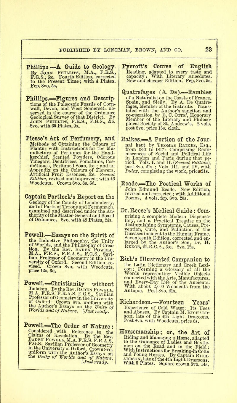 Phillips.-—A Guide to Geology. By John Phillips, M.A., F.R.S., F.G.S., &c. Fourth Edition, corrected to the Present Time; with 4 Plates. Fcp. 8vo. 5s. Phillips.—-Figures and Descrip- tions of the Palaeozoic Fossils of Corn- wall, Devon, and West Somerset: ob- served in the course of the Ordnance Geological Survey of that District. By John Phillips, F.R.S., F.G.S., &c. 8vo. with 60 Plates, 9s. Py croft’s Course of English Beading, adapted to every taste and capacity: With Literary Anecdotes. New and cheaper Edition. Fcp. 8vo. 5s. Quatrefages (A. Be).-—Eamhles of a Naturalist on the Coasts of France, Spain, and Sicily. By A. De Quatre- fages, Member of the Institute. Trans- lated with the Author’s sanction and co-operation by E, C. Otte', Honorary Member of the Literary and Philoso- phical Society of St. Andrew’s. 2 vols. post 8vo. price 15s. cloth. Piesse’s Art of Perfumery, and Methods of Obtaining, the Odours of Plants; with Instructions for the Ma- nufacture of Perfumes for the Hand- kerchief, Scented Powders, Odorous Vinegars, Dentifrices, Pomatums, Cos- mdtiques, Perfumed Soap, &c.; and an Appendix on the Colours of Flowers, Artificial Fruit Essences, &c. Second Edition, revised and improved; with 46 Woodcuts. Crown 8vo. 8s. 6d. Captain Portlock’s Eeport on the Geology of the County of Londonderry, and of Parts of Tyrone and Fermanagh, examined and described under the Au- thority of the Master-General and Board of Ordnance. 8vo. with 48 Plates, 24s. Powell.—Essays on the Spirit of the Inductive Philosophy, the Unity of Worlds, and the Philosophy of Crea- tion. By the Rev. Baden Powell, M.A., F.R.S., F.R.A.S., F.G.S., Savi- han Professor of Geometry in the Uni- versity of Oxford. Second Edition, re- vised. Crown 8vo. with Woodcuts, price 12s. 6d. Powell.—Christianity without Judaism. By the Rev. Baden Powell, M.A. F.R.S. F.R.A.S. F.G.S., Savilian P/ofkssor of Geometry in the University of Oxford. Crown 8vo. uniform with the Author s Essays on the Unity oj Worlds and of Nature. [Just ready. Powell.—The Order of Nature Considered with Reference to th< Claims of Revelation. By the Rev Baden Powell, M.A. F.R.S. F.R A S F.G.S. Savilian Professor of Geometn m the University of Oxford. Crown 8vo xmiform with the Author’s Essays or the Unity of Worlds and of Nature [ Just ready. Baikes.—A Portion of the Jour- nal kept by Thohas Raikes, Esq., from 1831 to 1847: Comprising Remi- niscences of Social and Political Life in London and Paris during that pe- riod. Vols. I. and II. (Second Edition), post 8vo. 21s.; Vols. III. and IV. with Index, completing the work, pric«21s. Eeade.—The Poetical Works of John Edmund Reade. New Edition, revised and corrected; with Additional Poems. 4 vols. fcp. 8vo. 20s. Dr. Beece’s Medical Guide: Com- prising a complete Modern Dispensa- tory, and a Practical Treatise on the distinguishing Symptoms, Causes, Pre- vention, Cure, and Palliation of the Diseases incident to the Human Frame. Seventeenth Edition, corrected and en- larged by the Author’s Son, Dr. H. Reece,M.R.C.S., &c. 8vo. 12s, Bich’s Illustrated Companion to the Latin Dictionary and Greek Lexi- con; Forming a Glossary of all the Words representing 'V isible Objects connected with the Arts, Manufactures, and Every-Day Life of the Ancients. With about 2,000 Woodcuts from the Antique. Post 8vo. 21s. Bichardson.—Fourteen Years’ Experience of Cold Water: Its Uses and Abuses. By Captain M. Richard- son, late of the 4th Light Dragoons. Post8vo. with Woodcuts, price 6s. Horsemanship; or, the Art of Riding and Managing a Horse, adapted to the Guidance of Ladies and Ger.tie- men on the Road and in the Field: With Instructions for Breaking-in Colts and Young Horses. By Captain Rich- ardson, late of the 4th Light Dra With 5 Plates. „ Dragoons. Square crown 8vo. 14s.
