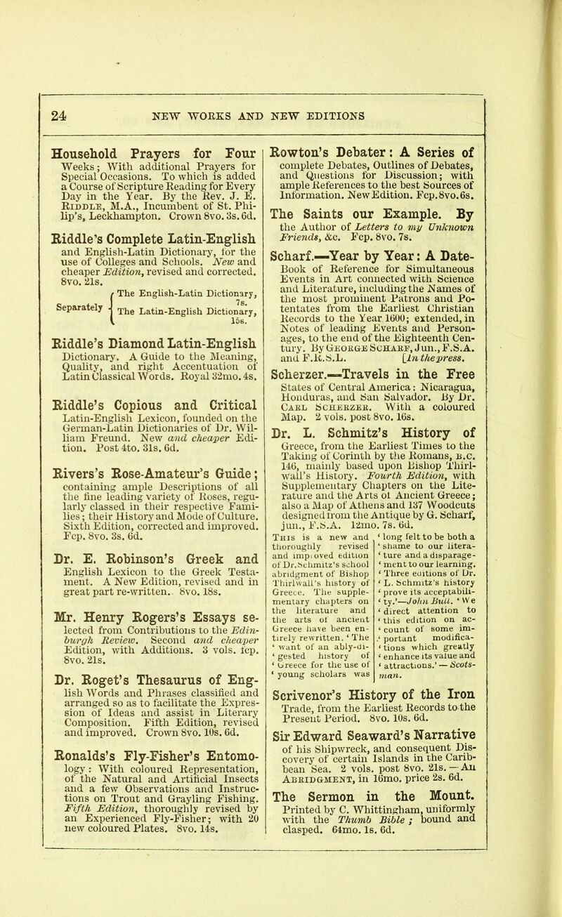 Household Prayers for Four Weeks; With additional Prayers for Special Occasions. To which is added a Course of Scripture Reading for Every Day in the Year. By the Rev. J. E. Riddle, M.A., Incumbent of St. Phi- lip’s, Leckhampton. Crown 8vo. 3s. 6d. Riddle’s Complete Latin-English. and English-Latin Dictionary, for the use of Colleges and Schools. New and cheaper Edition, revised and corrected. 8vo. 21s. (The English-Latin Dictionary, The Latin-English Dictionary, 15s. Riddle’s Diamond Latin-English Dictionary. A Guide to the Meaning, Quality, and right Accentuation of Latin Classical Words. Royal 32mo. 4s. Riddle’s Copious and Critical Latin-Englisli Lexicon, founded on the German-Latin Dictionaries of Dr. Wil- liam Freund. New and cheaper Edi- tion. Post 4to. 31s. 6d. Rivers’s Rose-Amateur’s Guide; containing ample Descriptions of all the fine leading variety of Roses, regu- larly classed in their respective Fami- lies ; their History and Mode of Culture. Sixth Edition, corrected and improved. Fcp. 8vo. 3s. 6d. Dr. E. Robinson’s Greek and English Lexicon to the Greek Testa- ment. A New Edition, revised and in great part re-written.. 8vo. 18s. Mr. Henry Rogers’s Essays se- lected from Contributions to the Edin- burgh Review. Second and cheaper Edition, with Additions. 3 vols. fcp. 8vo. 21s. Dr. Roget’s Thesaurus of Eng- lish Words and Phrases classified and arranged so as to facilitate the Expres- sion of Ideas and assist in Literary Composition. Fifth Edition, revised and improved. Crown 8vo. 10s. 6d. Ronalds’s Fly-Fisher’s Entomo- logy : With coloured Representation, of the Natural and Artificial Insects and a few Observations and Instruc- tions on Trout and Grayling Fishing. Fifth Edition, thoroughly revised by an Experienced Fly-Fisher; with 20 new coloured Plates. 8vo. 14s. Rowton’s Debater: A Series of complete Debates, Outlines of Debates, and Questions for Discussion; with ample References to the best Sources of Information. New Edition. Fcp.8vo.6s. The Saints our Example. By the Author of Letters to my Unknown Friends, &c. Fcp. 8vo. 7s. Scharf.—Year by Year: A Date- Book of Reference for Simultaneous Events in Art connected with Science and Literature, including the Names of the most prominent Patrons and Po- tentates from the Earliest Christian Records to the Year 1600; extended, in Notes of leading Events and Person- ages, to the end of the Eighteenth Cen- tury. By George Schare, Jun., F.S.A. and F.R.S.L. [iw thepress. Scherzer.—Travels in the Free States of Central America: Nicaragua, Honduras, and San Salvador. By Dr. Carl Scherzer. With a coloured Map. 2 vols. post 8vo. 16s. Dr. L. Schmitz’s History of Greece, from the Earliest Times to the Taking of Corinth by the Romans, b.c. 146, mainly based upon Bishop Thirl- Wall’s History. Fourth Edition, with Supplementary Chapters on the Lite- rature and the Arts ol Ancient Greece; also a Map of Athens and 137 Woodcuts designed from the Antique by G. Scharf, jun., F.S.A. 12ino. 7s. 6d. This is a new and thoroughly revised and imp loved edition of Dr. Schmitz’s school abridgment of Bishop Thirlwall’s history of Greece. The supple- mentary chapters on the literature and the arts of ancient Greece have been en- tirely rewritten. ‘ The ‘ want of an ably-di- ‘ gested history of ‘ Greece for the use of ‘ long felt to be both a ‘ shame to our litera- ‘ ture and a disparage- ‘ ment to our learning. ‘ Three editions of Dr. ‘ L. Schmitz’s history ‘ prove its acceptabili- ‘ ty.’—John Bull. ‘ 'V e < direct attention to ‘ this edition on ac- ‘ count of some im- portant modifica- tions which greatly ‘ enhance its value and ‘ attractions.’ — Scots- ‘ young scholars was man. Scrivenor’s History of the Iron Trade, from the Earliest Records to the Present Period. 8vo. 10s. 6d. Sir Edward Seaward’s Narrative of his Shipwreck, and consequent Dis- covery of certain Islands in the Carib- bean Sea. 2 vols. post 8vo. 21s. — An Abridgment, in 16mo. price 2s. 6d. The Sermon in the Mount. Printed by C. Whittingham, uniformly with the Thumb Bible; bound and clasped. 64mo. Is. 6d.