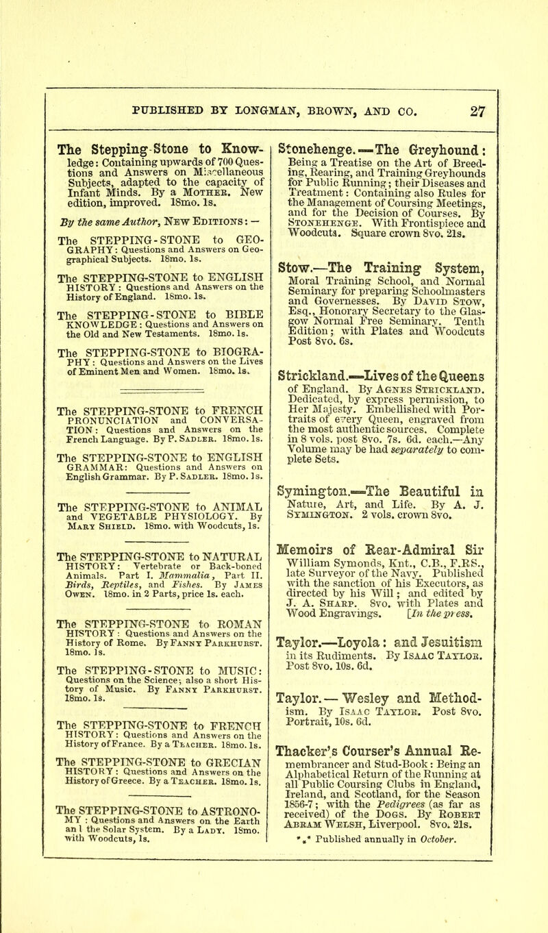 The Stepping Stone to Know- ledge : Containing upwards of 700 Ques- tions and Answers on Miscellaneous Subjects, adapted to the capacity of Infant Minds. By a Mothee. New edition, improved. 18mo. Is. By the same Author, New Editions : — The STEPPING-STONE to GEO- GRAPHY : Questions and Answers on Geo- graphical Subjects. 18mo. Is. The STEPPING-STONE to ENGLISH HISTORY: Questions and Answers on the History of England. 18mo. Is. The STEPPING-STONE to BIBLE KNOWLEDGE : Questions and Answers on the Old and New Testaments. 18mo. Is. The STEPPING-STONE to BIOGRA- PHY : Questions and Answers on the Lives of Eminent Men and Women. 18mo. Is. The STEPPING-STONE to FRENCH PRONUNCIATION and CONVERSA- TION : Questions and Answers on the French Language. By P. Sadler. 18mo.ls. The STEPPING-STONE to ENGLISH GRAMMAR: Questions and Answers on English Grammar. By P. Sadler. 18mo.Is. The STEPPING-STONE to ANIMAL and VEGETABLE PHYSIOLOGY. By Mary Shield. 18mo. with Woodcuts, Is. The STEPPING-STONE to NATURAL HISTORY: Vertebrate or Back-boned Animals. Part I. Mammalia, Part II. Birds, Beptiles, and Fishes. By James Owen. 18mo. in 2 Parts, price Is. each. The STEPPING-STONE to ROMAN HISTORY : Questions and Answers on the History of Rome. By Fanny Parkhdrst. 18mo. Is. The STEPPING-STONE to MUSIC: Questions on the Science-, also a short His- tory of Music. By Fanny Parkhurst. 18mo. Is. The STEPPING-STONE to FRENCH HISTORY: Questions and Answers on the History of France. By a Teacher. 18mo. Is. The STEPPING-STONE to GRECIAN HISTORY : Questions and Answers on the History of Greece. By a Teacher. 18mo. Is. The STEPPING-STONE to ASTRONO- MY : Questions and Answers on the Earth an 1 the Solar System. By a Lady. 18mo. with Woodcuts, Is. Stonehenge. — The Greyhound: Being a Treatise on the Art of Breed- ing, Rearing, and Training Greyhounds for Public Running; their Diseases and Treatment: Containing also Rules for the Management of Coursing Meetings, and for the Decision of Courses. By Stonehenge. With Frontispiece and Woodcuts. Square crown 8vo. 21s. Stow.-—The Training System, Moral Training School, and Normal Seminary for preparing Schoolmasters and Governesses. By David Stow, Esq., Honorary Secretary to the Glas- fow Normal Free Seminary. Tenth Idition; with Plates and Woodcuts Post 8vo. 6s. Strickland .—Lives of the Queens of England. By Agnes Strickland. Dedicated, by express permission, to Her Majesty. Embellished with Por- traits of every Queen, engraved from the most authentic sources. Complete in 8 vols. post 8vo. 7s. 6d. each.—Any Volume may be had separately to com- plete Sets. Symington—The Beautiful in Nature, Art, and Life. By A. J. Symington. 2 vols. crown 8vo. Memoirs of Bear-Admiral Sir William Symonds, Knt., C.B., F.RS., late Surveyor of the Navy. Published with the sanction of his Executors, as directed by his Will; and edited by J. A. Sharp. 8vo. with Plates and Wood Engravings. [In the press, Taylor.—Loyola: and Jesuitism in its Rudiments. By Isaac Taylor. Post 8vo. 10s. 6d. Taylor. — Wesley and Method- ism. By Isaac Taylor. Post 8vo. Portrait, 10s. 6d. Thacker’s Courser’s Annual Be- rn embrancer and Stud-Book: Being an Alphabetical Return of the Running at all Public Coursing Clubs in England, Ireland, and Scotland, for the Season 1856-7; with the Pedigrees (as far as received) of the Dogs. By Robert Abram Welsh, Liverpool. 8vo. 21s. * ,* Published annually in October.