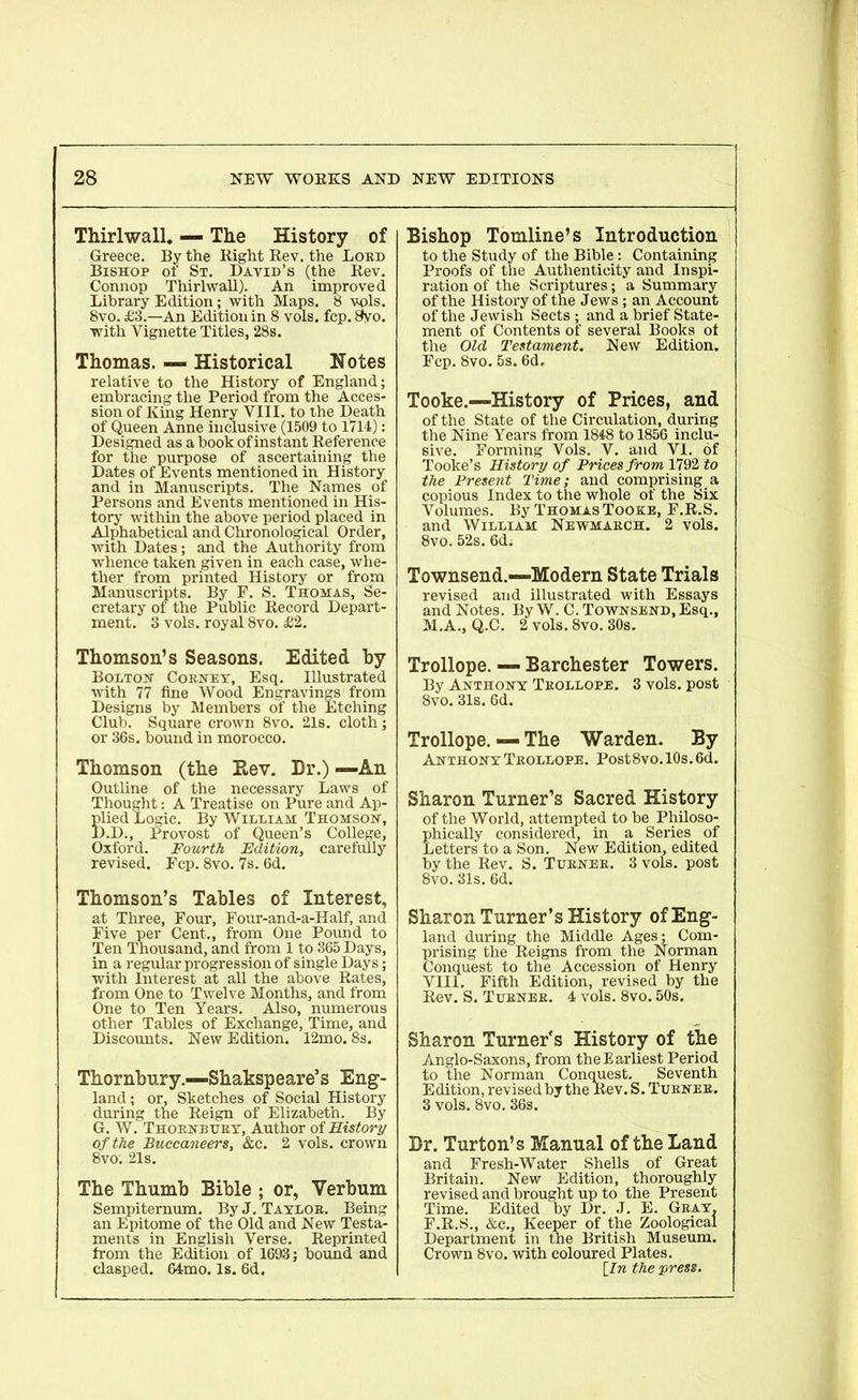 Thirlwall. — The History of Greece. By the Right Rev. the Lord Bishop of St. David’s (the Rev. Connop Thirlwall). An improved Library Edition; with Maps. 8 vols. 8vo. £3.—An Edition in 8 vols. fcp. 8yo. with Vignette Titles, 28s. Thomas. — Historical Notes relative to the History of England; embracing the Period from the Acces- sion of King Henry VIII. to the Death of Queen Anne inclusive (1509 to 1714): Designed as a book of instant Reference for the purpose of ascertaining the Dates of Events mentioned in History and in Manuscripts. The Names of Persons and Events mentioned in His- tory within the above period placed in Alphabetical and Chronological Order, with Dates; and the Authority from whence taken given in each case, whe- ther from printed History or from Manuscripts. By F. S. Thomas, Se- cretary of the Public Record Depart- ment. 3 vols. royal 8vo. £2. Bishop Tomline’s Introduction to the Study of the Bible: Containing Proofs of the Authenticity and Inspi- ration of the Scriptures; a Summary of the History of the Jews ; an Account of the Jewish Sects ; and a brief State- ment of Contents of several Books of the Old Testament. New Edition. Fcp.8vo.5s. 6d. Tooke.—History of Prices, and of the State of the Circulation, during the Nine Years from 1848 to 1856 inclu- sive. Forming Vols. V. and VI. of Tooke’s History of Prices from 1792 to the Present Time; and comprising a copious Index to the whole of the Six Volumes. By Thomas Tooke, F.R.S. and William Newmarch. 2 vols. 8vo. 52s. 6d; Townsend.-—Modern State Trials revised and illustrated with Essays and Notes. By W. C. Townsend, Esq., M.A., Q.C. 2 vols. 8vo. 30s. Thomson’s Seasons. Edited by Bolton Cornet, Esq. Illustrated with 77 fine Wood Engravings from Designs by Members of the Etching Club. Square crown 8vo. 21s. cloth; or 36s. bound in morocco. Thomson (the Eev. Dr.) —An Outline of the necessary Laws of Thought: A Treatise on Pure and Ap- plied Logic. By William Thomson, D.D., Provost of Queen’s College, Oxford. Fourth Edition, carefully revised. Fcp. 8vo. 7s. 6d. Thomson’s Tables of Interest, at Three, Four, Four-and-a-Half, and Five per Cent., from One Pound to Ten Thousand, and from 1 to 365 Days, in a regular progression of single Days; with Interest at all the above Rates, from One to Twelve Months, and from One to Ten Years. Also, numerous other Tables of Exchange, Time, and Discounts. New Edition. 12mo. 8s. Thornbury — Shakspeare’s Eng- land ; or, Sketches of Social History during the Reign of Elizabeth. By G. W. Thornbury, Author of History of the Buccaneers, &c. 2 vols. crown 8vo. 21s. The Thumb Bible ; or, Verbum Sempiternum. By J. Taylor. Being an Epitome of the Old and New Testa- ments in English Verse. Reprinted from the Edition of 1693; bound and clasped. 64mo. Is. 6d. Trollope. — Barchester Towers. By Anthony Trollope. 3 vols. post 8vo. 31s. 6d. Trollope. — The Warden. By Anthony Trollope. Post8vo.10s.6d. Sharon Turner’s Sacred History of the World, attempted to be Philoso- phically considered, in a Series of Letters to a Son. New Edition, edited by the Rev. S. Turner. 3 vols. post 8vo. 31s. 6d. Sharon Turner’s History of Eng- land during the Middle Ages; Com- prising the Reigns from the Norman Conquest to the Accession of Henry VIII. Fifth Edition, revised by the Rev. S. Turner. 4 vols. 8vo. 50s. Sharon Turner's History of the Anglo-Saxons, from the Earliest Period to the Norman Conquest. Seventh Edition, revised by the Rev. S. Turner. 3 vols. 8vo. 36s. Dr. Turton’s Manual of the Land and Fresh-Water Shells of Great Britain. New Edition, thoroughly revised and brought up to the Present Time. Edited by Dr. J. F.R.S., &c.. Keeper of the Department in the British Crown 8vo. with coloured Plates. [In the press. E. Gray, Zoological Museum.