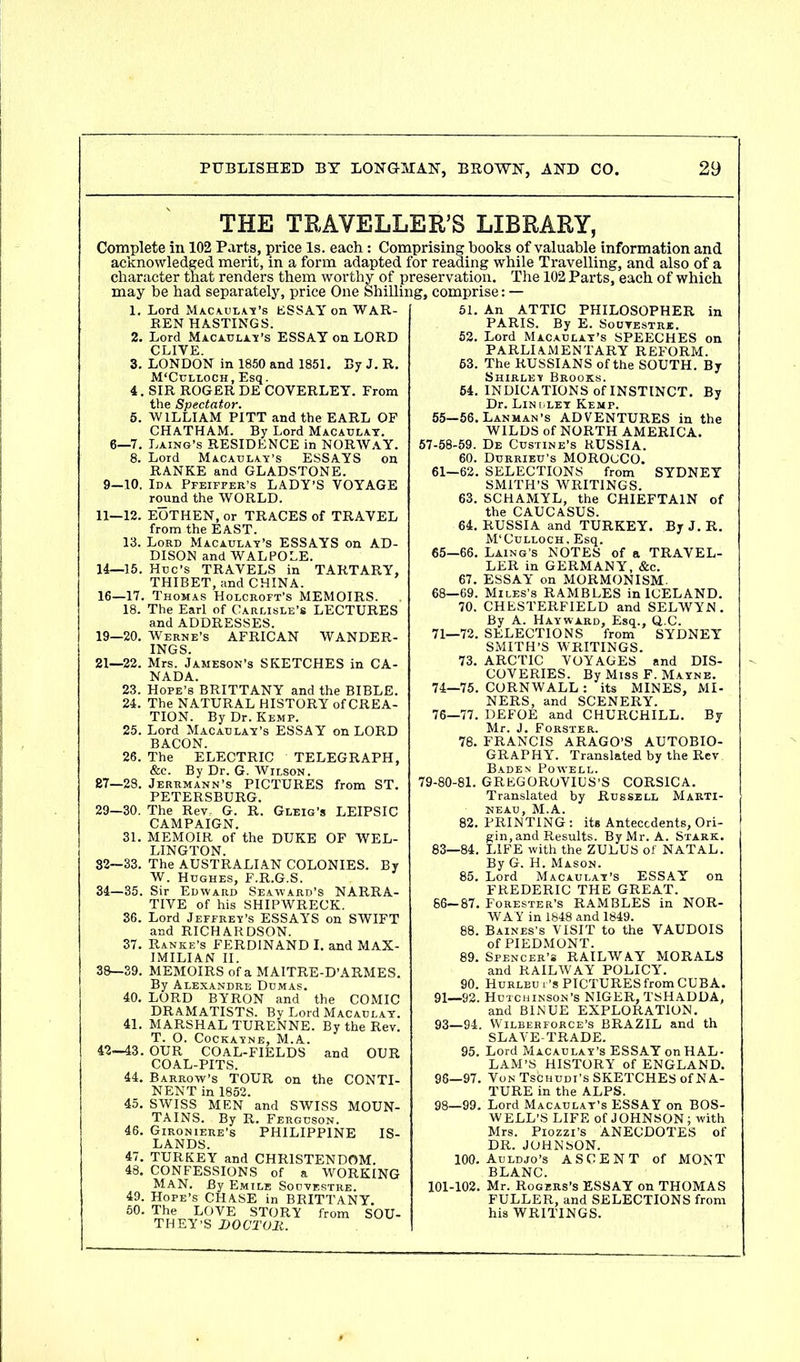 THE TRAVELLER’S LIBRARY, Complete in 102 Parts, price Is. each: Comprising books of valuable information and acknowledged merit, in a form adapted for reading while Travelling, and also of a character that renders them worthy of preservation. The 102 Parts, each of which may he had separately, price One Shilling, comprise: — 1. Lord Macaulay’s ESSAY on WAR- BEN HASTINGS. 2. Lord Macaulay’s ESSAY on LORD CLIVE. 3. LONDON in 1850 and 1851. By J. R. M'Culloch, Esq. 4. SIR ROGER DE COVERLEY. From the Spectator. 5. WILLIAM PITT and the EARL OF CHATHAM. By Lord Macaulay. 6—7. Laing’s RESIDENCE in NORWAY. 8. Lord Macaulay’s ESSAYS on RANKE and GLADSTONE. 9—10. Ida Pfeiffer’s LADY’S VOYAGE round the WORLD. 11—12. EOTHEN, or TRACES of TRAVEL from the EAST. 13. Lord Macaulay’s ESSAYS on AD- DISON and WALPOLE. 14—15. Hue’s TRAVELS in TART ARY, THIBET, and CHINA. 16—17. Thomas Holcroft’s MEMOIRS. 18. The Earl of Carlisle’s LECTURES and ADDRESSES. 19—20. Werne’s AFRICAN WANDER- INGS. 21—22. Mrs. Jameson’s SKETCHES in CA- NADA. 23. Hope’s BRITTANY and the BIBLE. 24. The NATURAL HISTORY of CREA- TION. By Dr. Kemp. 25. Lord Macaulay’s ESSAY on LORD BACON. 26. The ELECTRIC TELEGRAPH, &c. By Dr. G. Wilson. 87—28. Jerrmann’s PICTURES from ST. PETERSBURG. 29—30. The Rev.- G. R. Gleig’s LEIPSIC CAMPAIGN. 31. MEMOIR of the DUKE OF WEL- LINGTON. 82—33. The AUSTRALIAN COLONIES. By W. Hughes, F.R.G.S. 34—35. Sir Edward Seaward’s NARRA- TIVE of his SHIPWRECK. 36. Lord Jeffrey’s ESSAYS on SWIFT and RICHARDSON. 37. Ranke’s FERDINAND I. and MAX- IMILIAN II. 38—39. MEMOIRS of a MAITRE-D’ARMES. By Alexandre Dumas. 40. LORD BYRON and the COMIC DRAMATISTS. By Lord Macaulay. 41. MARSHAL TURENNE. By the Rev. T. O. Cockayne, M.A. 42—43. OUR COAL-FIELDS and OUR COAL-PITS. 44. Barrow’s TOUR on the CONTI- NENT in 1852. 45. SWISS MEN and SWISS MOUN- TAINS. By R. Ferguson. 46. Gironiere’s PHILIPPINE IS- LANDS. 47. TURKEY and CHRISTENDOM. 48. CONFESSIONS of a WORKING MAN. By Emile Soovestre. 49. Hope’s CHASE in BRITTANY. 50. The LOVE STORY from SOU- THEY’S DOCTOR. 51. An ATTIC PHILOSOPHER in PARIS. By E. Souvestrje. 52. Lord Macaulay’s SPEECHES on PARLIAMENTARY REFORM. 63. The RUSSIANS of the SOUTH. By Shirley Brooks. 64. INDICATIONS of INSTINCT. By Dr. Lindley Kemp. 55—56. Lanman’s ADVENTURES in the WILDS of NORTH AMERICA. 57-58-59. De Custine’s RUSSIA. 60. Durrieu’s MOROCCO. 61—62. SELECTIONS from SYDNEY SMITH’S WRITINGS. 63. SCHAMYL, the CHIEFTAIN of the CAUCASUS. 64. RUSSIA and TURKEY. ByJ.R. M’Culloch. Esq. 65- 66. Laing’s NOTES of a TRAVEL- LER in GERMANY, &c. 67. ESSAY on MORMONISM. 68—69. Miles’s RAMBLES in ICELAND. 70. CHESTERFIELD and SELWYN . By A. Hayward, Esq., Q.C. 71—72. SELECTIONS from SYDNEY SMITH’S WRITINGS. 73. ARCTIC VOYAGES and DIS- COVERIES. By Miss F. Mayne. 74—75. CORNWALL: its MINES, MI- NERS, and SCENERY. 76—77. DEFOE and CHURCHILL. By Mr. J. Forster. 78. FRANCIS ARAGO’S AUTOBIO- GRAPHY. Translated by the Rev Baden Powell. 79-80-81. GREGOROVIUS’S CORSICA. Translated by Russell Marti- NEAU, M.A. 82. PRINTING : its Antecedents, Ori- gin, and Results. By Mr. A. Stark. 83—84. LIFE with the ZULUS of NATAL. By G. H. Mason. 85. Lord Macaulay’s ESSAY on FREDERIC THE GREAT. 66— 87. Forester’s RAMBLES in NOR- WAY in 1848 and 1849. 88. Baines’s VISIT to the VAUDOIS of PIEDMONT. 89. Spencer’s RAILWAY MORALS and RAILWAY POLICY. 90. Hurleui ’s PICTURES from CUBA. 91—92. Hutchinson’s NIGER, TSHADDA, and BINUE EXPLORATION. 93—94. Wilberforce’s BRAZIL and th SLAVE-TRADE. 95. Lord Macaulay’s ESSAY on HAL- LAM’S HISTORY of ENGLAND. 96—97. Von Tschudi’s SKETCHES of NA- TURE in the ALPS. 98—99. Lord Macaulay’s ESSAY on BOS- WELL’S LIFE of JOHNSON ; with Mrs. Piozzi’s ANECDOTES of DR. JOHNSON. 100. Auldjo’s ASCENT of MONT BLANC. 101-102. Mr. Rogers’s ESSAY on THOMAS FULLER, and SELECTIONS from his WRITINGS.