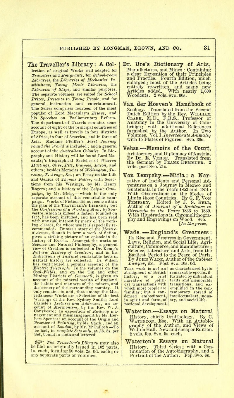 The Traveller’s Library: A Col- lection of original Works well adapted for Travellers and Emigrants, for School-room Libraries, the Libraries of Mechanics' In- stitutions, Young Men's Libraries, the Libraries of Ships, and similar purposes. The separate volumes are suited for School Prizes, Presents to Young People, and for general instruction and entertainment. The Series comprises fourteen of the most popular of Lord Macaulay’s Essays, and his Speeches on Parliamentary Reform. The department of Travels contains some account of eight of the principal countries of Europe, as well as travels in four districts of Africa, in four of America, and in three of Asia. Madame Pfeiffer’s First Journey round the World is included ; and a general account of the Australian Colonies. In Bio- graphy and History will he found Lord Ma- caulay’s Biographical Sketches of Warren Hastings, Clive, Pitt, Walpole, Bacon, and others; besides Memoirs of Wellington, Tu- renne, F. Arago, &c.; an Essay on the Life and Genius of Thomas Fuller, with Selec- tions from his Writings, by Mr. Henry Rogers ; and a history of the Leipsic Cam- paign, by Mr. Gleig,— which is the only separate account of this remarkable cam- paign. W orks of Fiction did not come within the plan of the Traveller’s Library ; but the Confessions of a Working Man, bySou- vestre, which is indeed a fiction founded on fact, has been included, and has been read with unusual interest by many of the work- ing classes, for whose use it is especially re- commended. Dumas’s story of the Maitre- d’Armes, though in form a work of fiction, fives a striking picture of an episode in the istory of Russia. Amongst the works on Science and Natural Philosophy, a general view of Creation is embodied in Dr. Kemp’s Natural History of Creation; and in his Indications of Instinct remarkable facts in natural history are collected. Dr. Wilson has contributed a popular account of the Electric Telegraph. In the volumes on the Coal-Fields, and on the Tin and other Mining Districts of Cornwall, is given an account of the mineral wealth of England, the habits and manners of the miners, and the scenery of the surrounding country. It only remains to add, that among the Mis- cellaneous Works are a Selection of the best Writings of the Rev. Sydney Smith; Lord Carlisle’s Lectures and Addresses; an ac- count of Mormonism, by the Rev. W. J._ Conybeare; an exposition of Eailway ma- nagement and mismanagement by Mr. Her- bert Spencer ; an account of the Origin and Practice of Printing, by Mr. Stark ; and an account of London, by Mr. M'Culloch.—To be had, in complete Sets only, at £5. 5s. per Set, bound in cloth and lettered. Dr. Ure’s Dictionary of Arts, Manufactures, and Mines : Containing a clear Exposition of their Principles and Practice. Fourth Edition, much enlarged; most of the Articles being entirely re-written, and many new Articles added. With nearly 1,600 Woodcuts. 2 vols. 8vo. 60s. Yan der Koeven’s Handbook of Zoology. Translated from the Second Dutch Edition by the Rev. William Clark, M.D., F.R.S., Professor ot Anatomy in the University of Cam- bridge ; with additional References furnished by the Author. In Two Volumes. Vol. I. Invertebrate Animals; with 15 Plates of Figures. 8vo. 30s. Vehse.—-Memoirs of the Court, Aristocracy, and Diplomacy of Austria. Ey Dr. E. Vehse. Translated from the German by Franz Demmlee. 2 vols. post 8vo. 21s. Yon Tempsky.-—Mitla: a Nar- rative of Incidents and Personal Ad- ventures on a Journey in Mexico and Guatemala in the Years 1853 and 1854: With Observations on the Modes of Life in those Countries. By G. F. Von Tempsky. Edited by J. S. Bell, Author of Journal of a Residence in Circassia in the Years 1836 to 1839. With Illustrations in Chromolithogra- phy and Engravings on W ood. 8vo. [In the press. Wade. ■—England’s Greatness: Its Rise and Progress in Government, Laws, Religion, and Social Life; Agri- culture, Commerce, and Manufactures; Science, Literature and Arts, from the Earliest Period to the Peace of Paris. By John Wade, Author of the Cabinet Lawyer, &c. Post 8vo. IDs. 6d. This work is not an abridgment of British history, or a brief narrative of politi- cal transactions with which most people are familiar ; but a con- densed embodiment, in spirit and form, of national development as characterised by its remarkable epochs, il- lustrated by individual traits and memorable transitions, and ex- emplified in the con- temporary spread of intellectual art, indus- try, and social life. Waterton.—Essays on Natural History, chiefly Ornithology. By C. Waterton, Esq. With an Autobio- graphy of the Author, and Views of Walton Hall. New and cheaper Edition. 2 vols. fcp. 8vo. 5s. each. The Traveller’s Library may also be had as originally issued in 102 parts. Is. each, forming 50 vols. 2s. 6d. each; or any separate parts or volumes. Waterton’s Essays on Natural History. Third Series,; with a Con- tinuation of the Autobiography, and a Portrait of the Author. Fcp. 8vo. 6s.