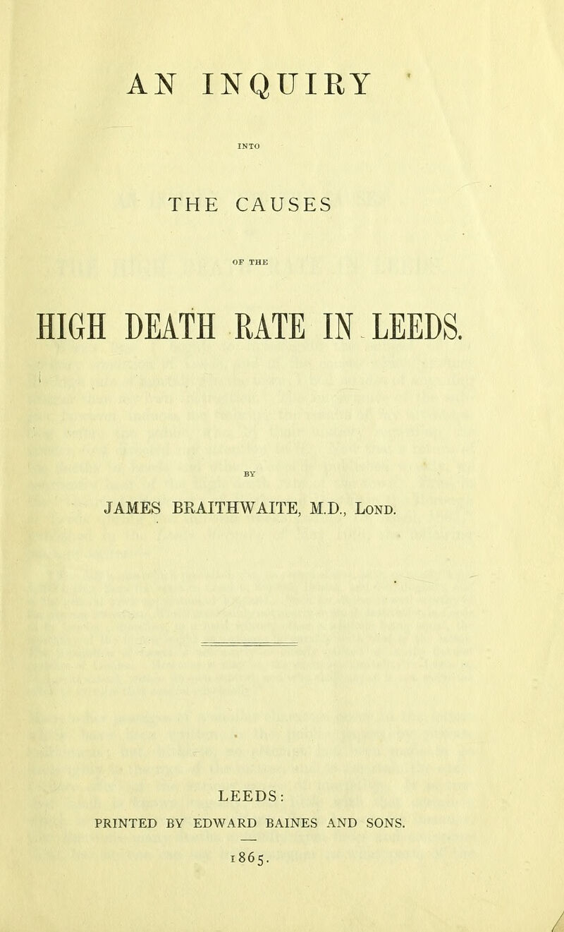 AN INQUIRY INTO THE CAUSES OF THE HIGH DEATH RATE IN LEEDS. BY JAMES BRAITHWAITE, M.D., Lond. LEEDS: PRINTED BY EDWARD BAINES AND SONS. 1865.