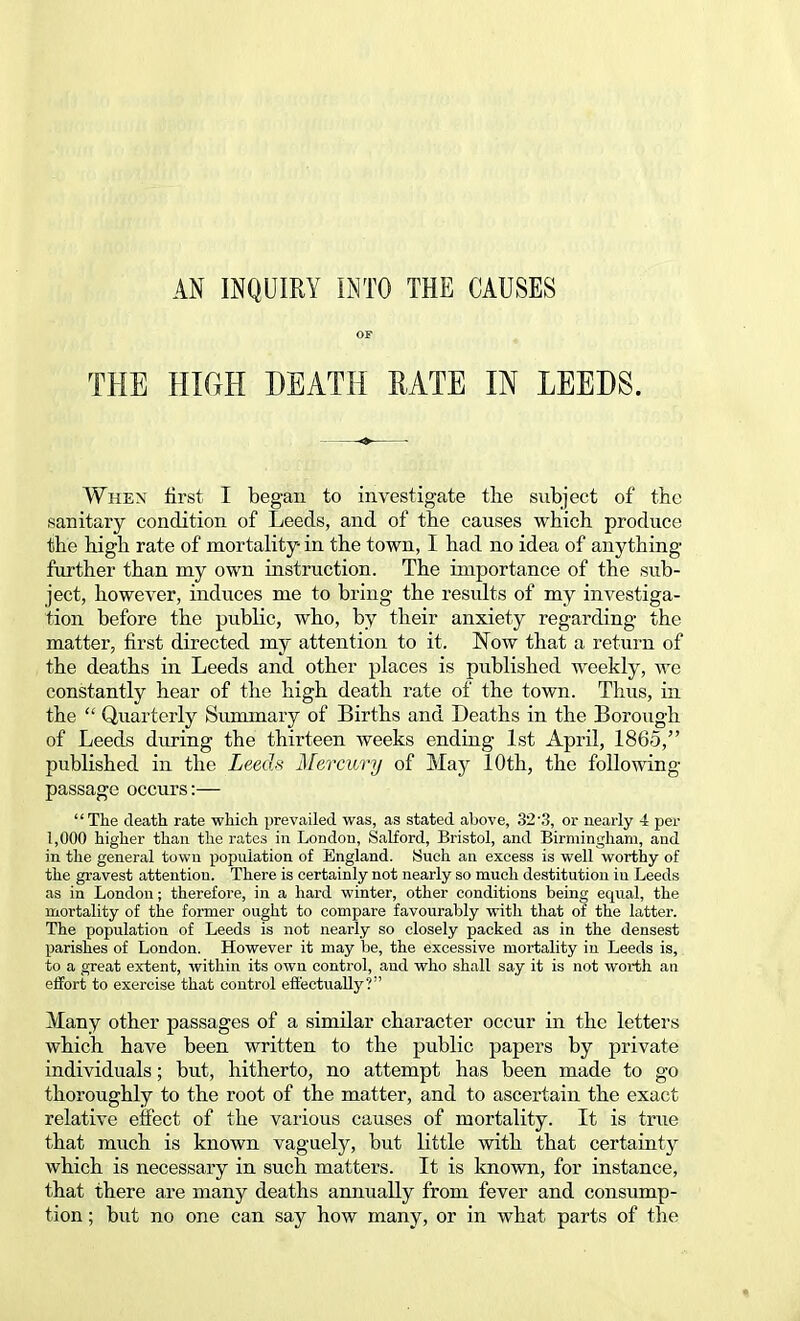 AN INQUIRY INTO THE CAUSES OF THE HIGH DEATH RATE IN LEEDS. When first I began to investigate the subject of the sanitary condition of Leeds, and of the causes which produce the high rate of mortality in the town, I had no idea of anything further than my own instruction. The importance of the sub- ject, however, induces me to bring the results of my investiga- tion before the public, who, by their anxiety regarding the matter, first directed my attention to it. Now that a return of the deaths in Leeds and other places is published weekly, we constantly hear of the high death rate of the town. Thus, in the  Quarterly Summary of Births and Deaths in the Borough of Leeds during the thirteen weeks ending 1st April, 1865, published in the Leeds Mercury of May 10th, the following passage occurs:— The death rate which prevailed was, as stated above, 323, or nearly 4 per 1,000 higher than the rates in London, Salford, Bristol, and Birmingham, and in the general town population of England. Such an excess is well worthy of the gravest attention. There is certainly not nearly so much destitution in Leeds as in London; therefore, in a hard winter, other conditions being equal, the mortality of the former ought to compare favourably with that of the latter. The population of Leeds is not nearly so closely packed as in the densest parishes of London. However it may be, the excessive mortality in Leeds is, to a great extent, within its own control, and who shall say it is not worth an effort to exercise that control effectually? Many other passages of a similar character occur in the letters which have been written to the public papers by private individuals; but, hitherto, no attempt has been made to go thoroughly to the root of the matter, and to ascertain the exact relative effect of the various causes of mortality. It is true that much is known vaguely, but little with that certainty which is necessary in such matters. It is known, for instance, that there are many deaths annually from fever and consump- tion ; but no one can say how many, or in what parts of the