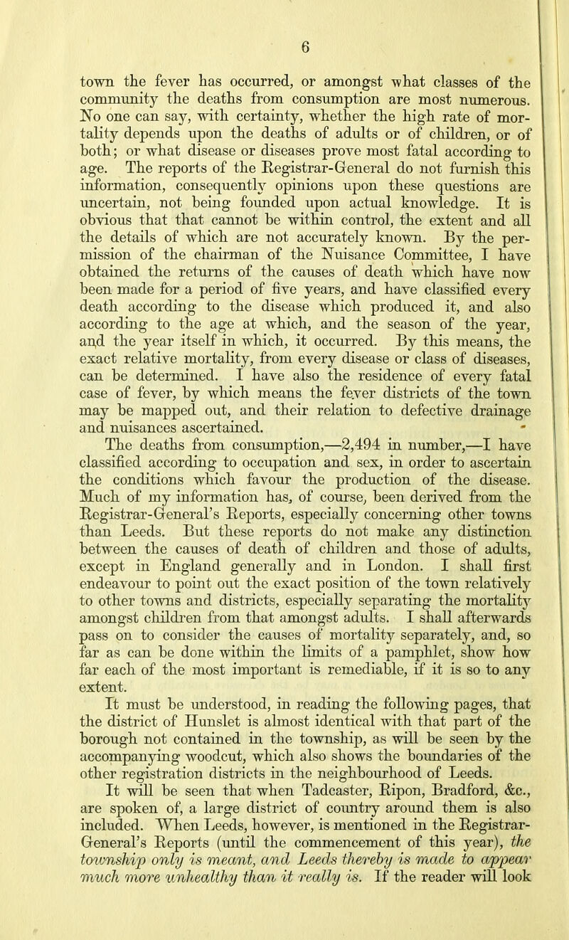 town the fever has occurred, or amongst what classes of the community the deaths from consumption are most numerous. No one can say, with certainty, whether the high rate of mor- tality depends upon the deaths of adults or of children, or of hoth; or what disease or diseases prove most fatal according to age. The reports of the Registrar-General do not furnish this information, consequently opinions upon these questions are uncertain, not being founded upon actual knowledge. It is obvious that that cannot be within control, the extent and all the details of which are not accurately known. By the per- mission of the chairman of the Nuisance Committee, I have obtained the returns of the causes of death which have now been made for a period of five years, and have classified every death according to the disease which produced it, and also according to the age at which, and the season of the year, an,d the year itself in which, it occurred. By this means, the exact relative mortality, from every disease or class of diseases, can be determined. I have also the residence of every fatal case of fever, by which means the fe.ver districts of the town may be mapped out, and their relation to defective drainage and nuisances ascertained. The deaths from consumption,—2,494 in number,—I have classified according to occupation and sex, in order to ascertain the conditions which favour the production of the disease. Much of my information has3 of course, been derived from the Registrar-General's Reports, especially concerning other towns than Leeds. But these reports do not make any distinction between the causes of death of children and those of adults, except in England generally and in London. I shall first endeavour to point out the exact position of the town relatively to other towns and districts, especially separating the mortality amongst children from that amongst adults. I shall afterwards pass on to consider the causes of mortality separately, and, so far as can be done within the Limits of a pamphlet, show how far each of the most important is remediable, if it is so to any extent. It must be understood, in reading the following pages, that the district of Hunslet is almost identical with that part of the borough not contained in the township, as will be seen by the accompanying woodcut, which also shows the boundaries of the other registration districts in the neighbourhood of Leeds. It will be seen that when Tadcaster, Ripon, Bradford, &c, are spoken of, a large district of country around them is also included. When Leeds, however, is mentioned in the Registrar- General's Reports (until the commencement of this year), the township only is meant, and Leeds thereby is made to appear much more unhealthy than it really is. If the reader will look