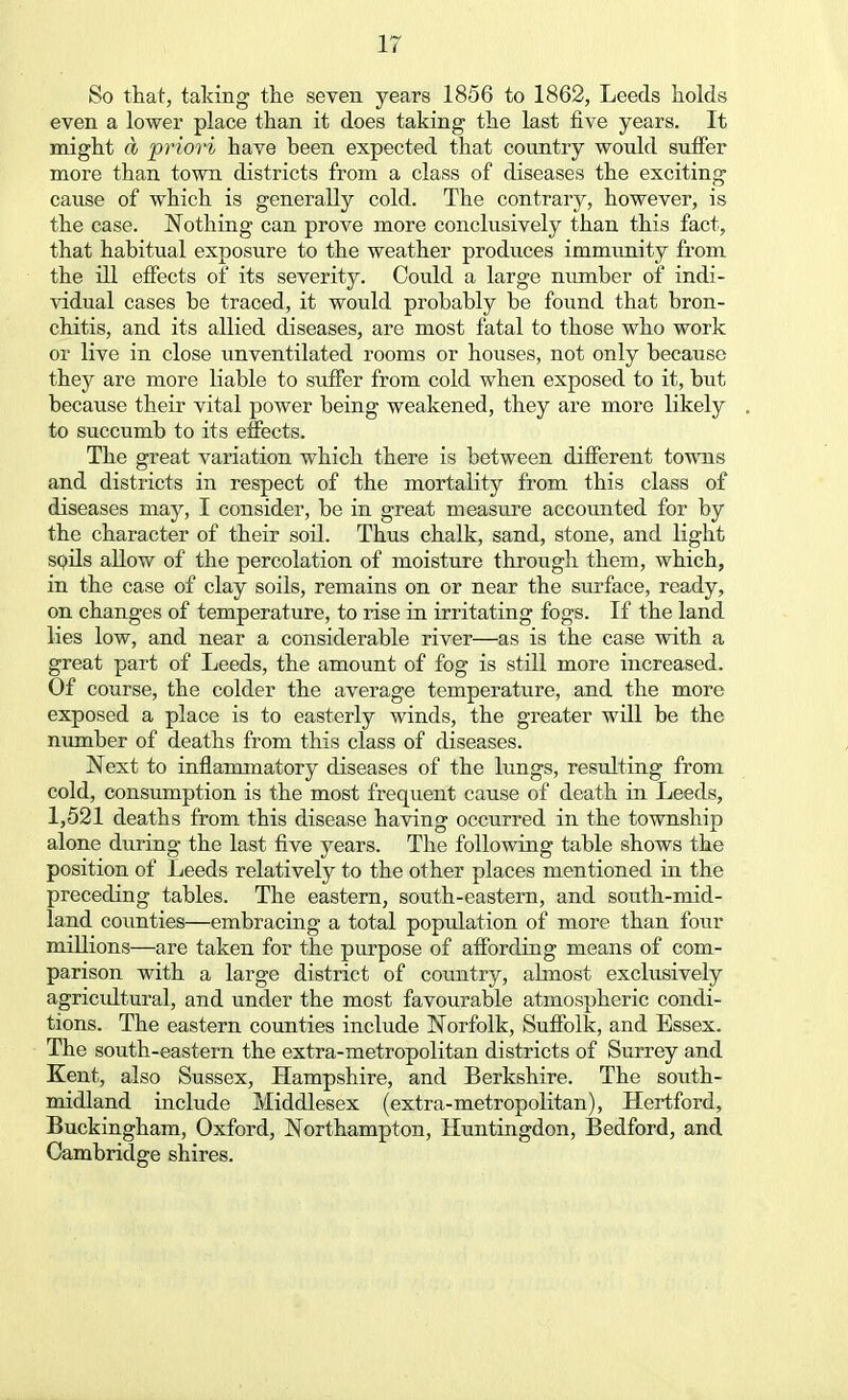 So that, taking the seven years 1856 to 1862, Leeds holds even a lower place than it does taking the last five years. It might a priori have been expected that country would suffer more than town districts from a class of diseases the exciting cause of which is generally cold. The contrary, however, is the case. Nothing can prove more conclusively than this fact, that habitual exposure to the weather produces immunity from the ill effects of its severity. Could a large number of indi- vidual cases be traced, it would probably be found that bron- chitis, and its allied diseases, are most fatal to those who work or live in close unventilated rooms or houses, not only because they are more liable to suffer from cold when exposed to it, but because their vital power being weakened, they are more likely to succumb to its effects. The great variation which there is between different towns and districts in respect of the mortality from this class of diseases may, I consider, be in great measure accounted for by the character of their soil. Thus chalk, sand, stone, and light soils allow of the percolation of moisture through them, which, in the case of clay soils, remains on or near the surface, ready, on changes of temperature, to rise in irritating fogs. If the land lies low, and near a considerable river—as is the case with a great part of Leeds, the amount of fog is still more increased. Of course, the colder the average temperature, and the more exposed a place is to easterly winds, the greater will be the number of deaths from this class of diseases. Next to inflammatory diseases of the lungs, resulting from cold, consumption is the most frequent cause of death in Leeds, 1,521 deaths from this disease having occurred in the township alone during the last five years. The following table shows the position of Leeds relatively to the other places mentioned in the preceding tables. The eastern, south-eastern, and south-mid- land counties—embracing a total popidation of more than four millions—are taken for the purpose of affording means of com- parison with a large district of country, almost exclusively agricultural, and under the most favourable atmospheric condi- tions. The eastern counties include Norfolk, Suffolk, and Essex. The south-eastern the extra-metropolitan districts of Surrey and Kent, also Sussex, Hampshire, and Berkshire. The south- midland include Middlesex (extra-metropolitan), Hertford, Buckingham, Oxford, Northampton, Huntingdon, Bedford, and Cambridge shires.