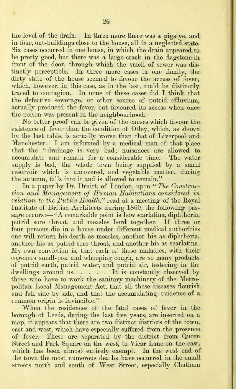 the level of the drain. In three more there was a pigstye, and in four, out-buildings close to the house, all in a neglected state. Six cases occurred in one house, in which the drain appeared to be pretty good, but there was a large crack in the flagstone in front of the door, through which the smell of sewer was dis- tinctly perceptible. In three more cases in one family, the dirty state of the house seemed to favour the access of fever, which, however, in this case, as in the last, could be distinctly traced to contagion. In none of these cases did I think that the defective sewerage, or other source of putrid effluvium, actually produced the fever, but favoured its access when once the poison was present in the neighbourhood. No better proof can be given of the causes which favour the existence of fever than the condition of Otley, which, as shown by the last table, is actually worse than that of Liverpool and Manchester. I am informed by a medical man of that place that the drainage is very bad; nuisances are allowed to accumulate and remain for a considerable time. The water supply is bad, the whole town being supplied by a small reservoir which is uncovered, and vegetable matter, during the autumn, falls into it and is allowed to remain. In a paper by Dr. Druitt, of London, upon  The Construc- tion and Management of Human Habitations considered in relation to the Public Health, read at a meeting of the Royal Institute of British Architects during 1860, the following pas- sage occurs:—A remarkable point is how scarlatina, diphtheria, putrid sore throat, and measles herd together. If three or four persons die in a house under different medical authorities one will return his death as measles, another his as diphtheria, another his as putrid sore throat, and another his as scarlatina. My own conviction is, that each of these maladies, with their cogeners small-pox and whooping cough, are so many products of putrid earth, putrid water, and putrid air, festering in the dwellings around us It is constantly observed by those who have to work the sanitary machinery of the Metro- politan Local Management Act, that all these diseases flourish and fall side by side, and that the accumulating evidence of a common origin is invincible. When the residences of the fatal cases of fever in the borough of Leeds, during the last five years, are inserted on a map, it appears that there are two distinct districts of the town, east and west, which have especially suffered from the presence of fever. These are separated by the district from Queen Street and Park Square on the west, to Vicar Lane on the east, which has been almost entirely exempt. In the west end of the town the most numerous deaths have occurred in the small streets north and south of West Street, especially Chatham