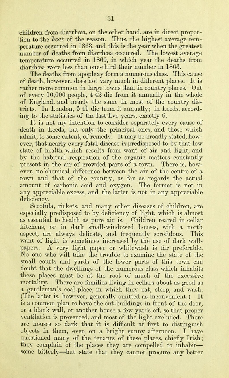 children from diarrhoea, on the other hand, are in direct propor- tion to the heat of the season. Thus, the highest average tem- perature occurred in 1863, and this is the year when the greatest number of deaths from diarrhoea occurred. The lowest average temperature occurred in 1860, in which year the deaths from diarrhoea were less than one-third their number in 1863. The deaths from apoplexy form a numerous class. This cause of death, however, does not vary much in different places. It is rather more common in large towns than in country places. Out of every 10,000 people, 4*42 die from it annually in the whole of England, and nearly the same in most of the country dis- tricts. In London, 5-41 die from it annually; in Leeds, accord- ing to the statistics of the last five years, exactly 6. It is not my intention to consider separately every cause of death in Leeds, but only the principal ones, and those which admit, to some extent, of remedy. It may be broadly stated, how- ever, that nearly every fatal disease is predisposed to by that low state of health which results from want of air and light, and by the habitual respiration of the organic matters constantly present in the air of crowded parts of a town. There is, how- ever, no chemical difference between the air of the centre of a town and that of the country, as far as regards the actual amount of carbonic acid and oxygen. The former is not in any appreciable excess, and the latter is not in any appreciable deficiency. Scrofula, rickets, and many other diseases of children, are especially predisposed to by deficiency of light, which is almost as essential to health as pure air is. Children reared in cellar kitchens, or in dark small-windowed houses, with a north aspect, are always delicate, and frequently scrofulous. This want of light is sometimes increased by the use of dark wall- papers. A very light paper or whitewash is far preferable. No one who will take the trouble to examine the state of the small courts and yards of the lower parts of this town can doubt that the dwellings of the numerous class which inhabits these places must be at the root of much of the excessive mortality. There are families living in cellars about as good as a gentleman's coal-place, in which they eat, sleep, and wash. (The latter is, however, generally omitted as inconvenient.) It is a common plan to have the out-buildings in front of the door, or a blank wall, or another house a few yards off, so that proper ventilation is prevented, and most of the light excluded. There are houses so dark that it is difficult at first to distinguish objects in them, even on a bright sunny afternoon. I have questioned many of the tenants of these places, chiefly Irish; they complain of the places they are compelled to inhabit— some bitterly—but state that they cannot procure any better