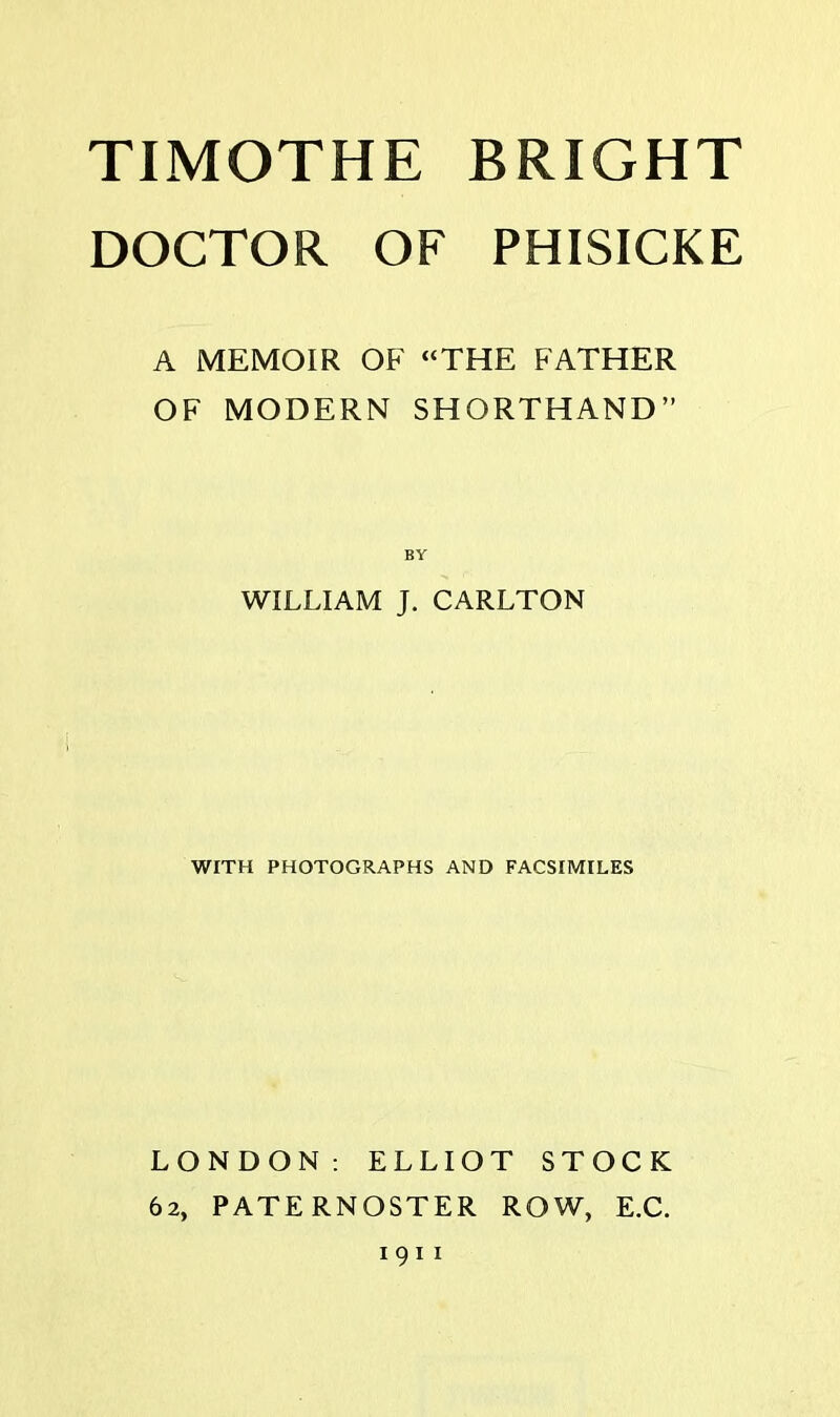 DOCTOR OF PHISICKE A MEMOIR OF “THE FATHER OF MODERN SHORTHAND” BY WILLIAM J. CARLTON WITH PHOTOGRAPHS AND FACSIMILES LONDON: ELLIOT STOCK 62, PATERNOSTER ROW, E.C. 191 1