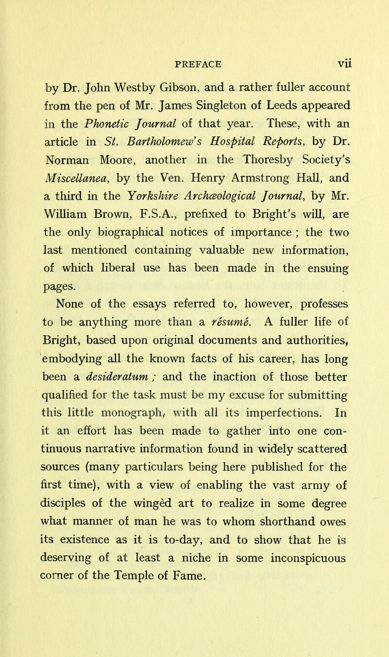 by Dr. John Westby Gibson, and a rather fuller account from the pen of Mr. James Singleton of Leeds appeared in the Phonetic Journal of that year. These, with an article in St. Bartholomew’s Hospital Reports, by Dr. Norman Moore, another in the Thoresby Society's Miscellanea, by the Ven. Henry Armstrong Hall, and a third in the Yorkshire Archceological Journal, by Mr. William Brown, F.S.A., prefixed to Bright’s will, are the only biographical notices of importance ; the two last mentioned containing valuable new information, of which liberal use has been made in the ensuing pages. None of the essays referred to, however, professes to be anything more than a resume. A fuller life of Bright, based upon original documents and authorities, embodying all the known facts of his career, has long been a desideratum ; and the inaction of those better qualified for the task must be my excuse for submitting this little monograph, with all its imperfections. In it an effort has been made to gather into one con- tinuous narrative information found in widely scattered sources (many particulars being here published for the first time), with a view of enabling the vast army of disciples of the winged art to realize in some degree what manner of man he was to whom shorthand owes its existence as it is to-day, and to show that he is deserving of at least a niche in some inconspicuous comer of the Temple of Fame.