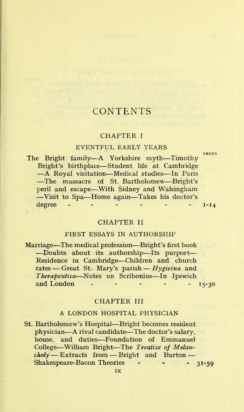 CONTENTS CHAPTER I EVENTFUL EARLY YEARS PAGES The Bright family—A Yorkshire myth—Timothy Bright’s birthplace—Student life at Cambridge —A Royal visitation—Medical studies—In Paris —The massacre of St. Bartholomew—Bright’s peril and escape—With Sidney and Walsingham —Visit to Spa—Home again—Takes his doctor’s degree ------ 1-14 CHAPTER II FIRST ESSAYS IN AUTHORSHIP Marriage—The medical profession—Bright’s first book —Doubts about its authorship—Its purport— Residence in Cambridge—Children and church rates — Great St. Mary’s parish — Hygieina and Therapeutica—Notes on Scribonius—In Ipswich and London ----- 15-30 CHAPTER III A LONDON HOSPITAL PHYSICIAN St. Bartholomew’s Hospital—Bright becomes resident physician—A rival candidate—The doctor’s salary, house, and duties—Foundation of Emmanuel College—William Bright—The Treatise of Melan- choly — Extracts from — Bright and Burton — Shakespeare-Bacon Theories 31-59