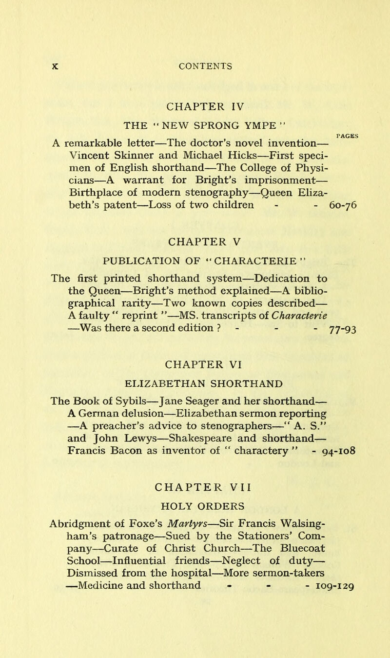 CHAPTER IV THE “ NEW SPRONG YMPE ” PAGES A remarkable letter—The doctor’s novel invention— Vincent Skinner and Michael Hicks—First speci- men of English shorthand—The College of Physi- cians—A warrant for Bright’s imprisonment— Birthplace of modern stenography—Queen Eliza- beth’s patent—Loss of two children - - 60-76 CHAPTER V PUBLICATION OF “ CHARACTERIE ” The first printed shorthand system—Dedication to the Queen—Bright’s method explained—A biblio- graphical rarity—Two known copies described— A faulty “ reprint ”—MS. transcripts of Characterie —Was there a second edition ? - - - 77-93 CHAPTER VI ELIZABETHAN SHORTHAND The Book of Sybils—Jane Seager and her shorthand— A German delusion—Elizabethan sermon reporting —A preacher’s advice to stenographers—“ A. S.” and John Lewys—Shakespeare and shorthand— Francis Bacon as inventor of “ charactery ” - 94-108 CHAPTER VII HOLY ORDERS Abridgment of Foxe’s Martyrs—Sir Francis Walsing- ham’s patronage—Sued by the Stationers’ Com- pany—Curate of Christ Church—The Bluecoat School—Influential friends—Neglect of duty— Dismissed from the hospital—More sermon-takers —Medicine and shorthand - 109-129