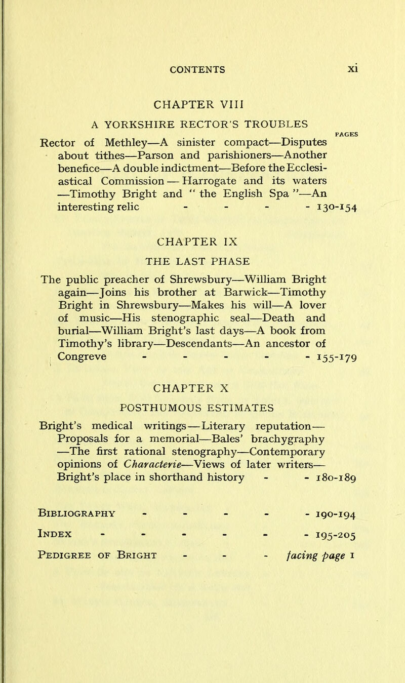 CHAPTER VIII A YORKSHIRE RECTOR'S TROUBLES PAGES Rector of Methley—A sinister compact—Disputes about tithes—Parson and parishioners—Another benefice—A double indictment—Before the Ecclesi- astical Commission — Harrogate and its waters —Timothy Bright and “ the English Spa An interesting relic - 130-154 CHAPTER IX THE LAST PHASE The public preacher of Shrewsbury—William Bright again—Joins his brother at Barwick—Timothy Bright in Shrewsbury—Makes his will—A lover of music—His stenographic seal—Death and burial—William Bright’s last days—A book from Timothy’s library—Descendants—An ancestor of Congreve - 155-179 CHAPTER X POSTHUMOUS ESTIMATES Bright’s medical writings—Literary reputation— Proposals for a memorial—Bales’ brachygraphy —The first rational stenography—Contemporary opinions of Characterie—Views of later writers— Bright’s place in shorthand history - - 180-189 Bibliography ----- igo-194 Index ------ 193-205 Pedigree of Bright - facing page 1