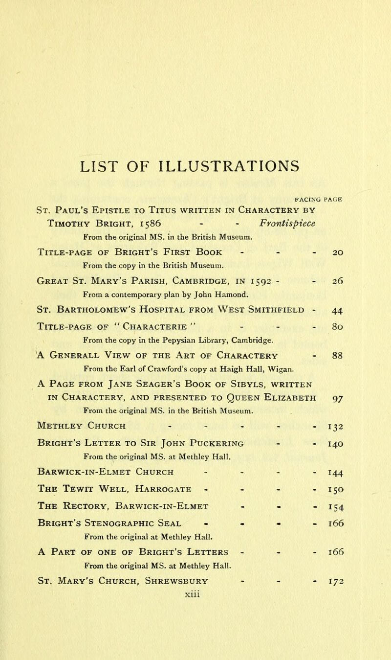 LIST OF ILLUSTRATIONS FACING PAGE St. Paul’s Epistle to Titus written in Charactery by Timothy Bright, 1586 - - Frontispiece From the original MS. in the British Museum. Title-page of Bright’s First Book - - 20 From the copy in the British Museum. Great St. Mary’s Parish, Cambridge, in 1592 - - 26 From a contemporary plan by John Hamond. St. Bartholomew’s Hospital from West Smithfield - 44 Title-page of “ Characterie ” - - - 80 From the copy in the Pepysian Library, Cambridge. A Generall View of the Art of Charactery - 88 From the Earl of Crawford’s copy at Haigh Hall, Wigan. A Page from Jane Seager’s Book of Sibyls, written in Charactery, and presented to Queen Elizabeth 97 From the original MS. in the British Museum. Methley Church - - - - - 132 Bright’s Letter to Sir John Puckering - - 140 From the original MS. at Methley Hall. Barwick-in-Elmet Church .... 144 The Tewit Well, Harrogate - - - - 150 The Rectory, Barwick-in-Elmet - - - 154 Bright’s Stenographic Seal - 166 From the original at Methley Hall. A Part of one of Bright’s Letters ... 166 From the original MS. at Methley Hall. St. Mary’s Church, Shrewsbury - - - 172