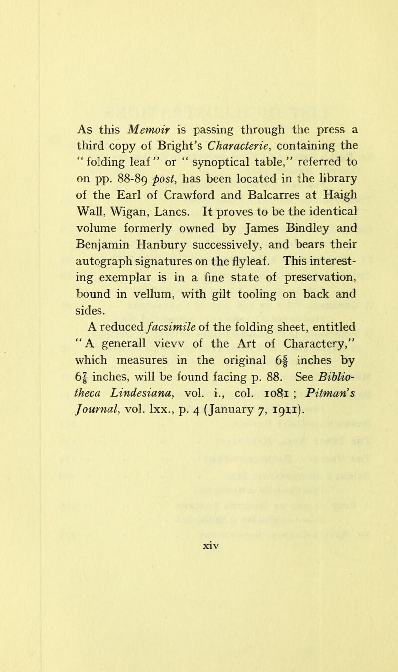 As this Memoir is passing through the press a third copy of Bright’s Characterie, containing the “ folding leaf ” or “ synoptical table,” referred to on pp. 88-89 post, has been located in the library of the Earl of Crawford and Balcarres at Haigh Wall, Wigan, Lancs. It proves to be the identical volume formerly owned by James Bindley and Benjamin Hanbury successively, and bears their autograph signatures on the flyleaf. This interest- ing exemplar is in a fine state of preservation, bound in vellum, with gilt tooling on back and sides. A reduced facsimile of the folding sheet, entitled “ A generall view of the Art of Charactery,” which measures in the original 6| inches by 6| inches, will be found facing p. 88. See Biblio- theca Lindesiana, vol. i., col. 1081 ; Pitman’s Journal, vol. lxx., p. 4 (January 7, 19x1).