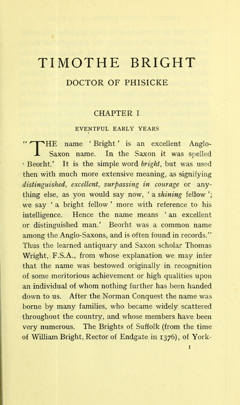 TIMOTHE BRIGHT DOCTOR OF PHISICKE CHAPTER I EVENTFUL EARLY YEARS “ 'nn'HE name ‘ Bright ’ is an excellent Anglo- -L Saxon name. In the Saxon it was spelled ‘ Beorht.’ It is the simple word bright, but was used then with much more extensive meaning, as signifying distinguished, excellent, surpassing in courage or any- thing else, as you would say now, ‘ a shining fellow we say ‘ a bright fellow ’ more with reference to his intelligence. Hence the name means ‘ an excellent or distinguished man.’ Beorht was a common name among the Anglo-Saxons, and is often found in records.” Thus the learned antiquary and Saxon scholar Thomas Wright, F.S.A., from whose explanation we may infer that the name was bestowed originally in recognition of some meritorious achievement or high qualities upon an individual of whom nothing further has been handed down to us. After the Norman Conquest the name was borne by many families, who became widely scattered throughout the country, and whose members have been very numerous. The Brights of Suffolk (from the time of William Bright, Rector of Endgate in 1376), of York-
