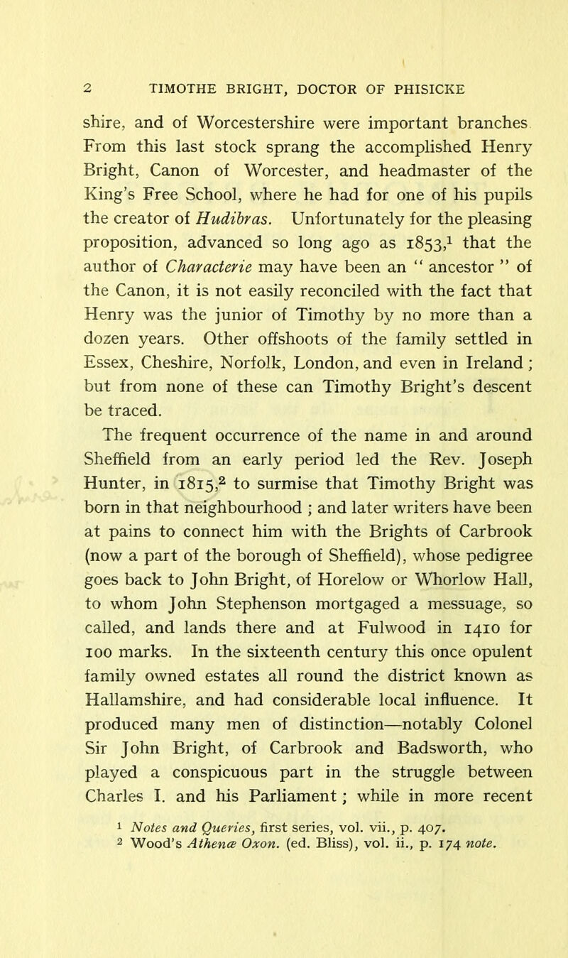 shire, and of Worcestershire were important branches From this last stock sprang the accomplished Henry Bright, Canon of Worcester, and headmaster of the King’s Free School, where he had for one of his pupils the creator of Hudibras. Unfortunately for the pleasing proposition, advanced so long ago as 1853,1 that the author of Characterie may have been an “ ancestor ” of the Canon, it is not easily reconciled with the fact that Henry was the junior of Timothy by no more than a dozen years. Other offshoots of the family settled in Essex, Cheshire, Norfolk, London, and even in Ireland ; but from none of these can Timothy Bright’s descent be traced. The frequent occurrence of the name in and around Sheffield from an early period led the Rev. Joseph Hunter, in 1815,2 to surmise that Timothy Bright was born in that neighbourhood ; and later writers have been at pains to connect him with the Brights of Carbrook (now a part of the borough of Sheffield), whose pedigree goes back to John Bright, of Horelow or Whorlow Hall, to whom John Stephenson mortgaged a messuage, so called, and lands there and at Fulwood in 1410 for 100 marks. In the sixteenth century this once opulent family owned estates all round the district known as Hallamshire, and had considerable local influence. It produced many men of distinction—notably Colonel Sir John Bright, of Carbrook and Badsworth, who played a conspicuous part in the struggle between Charles I. and his Parliament; while in more recent 1 Notes and Queries, first series, vol. vii., p. 407. 2 Wood’s Athence Oxon. (ed. Bliss), vol. ii., p. 174 note.