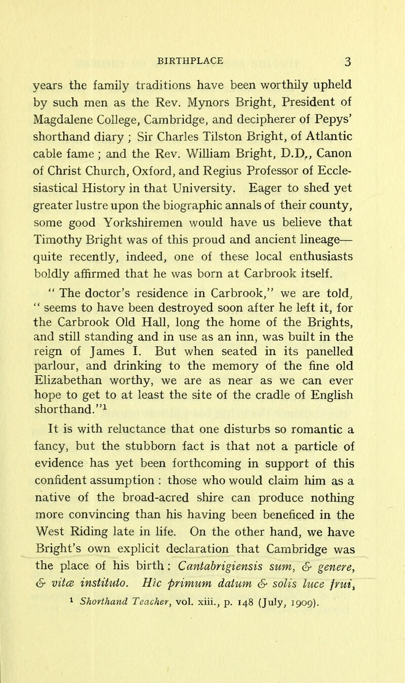 years the family traditions have been worthily upheld by such men as the Rev. Mynors Bright, President of Magdalene College, Cambridge, and decipherer of Pepys’ shorthand diary ; Sir Charles Tilston Bright, of Atlantic cable fame; and the Rev. William Bright, D.D,, Canon of Christ Church, Oxford, and Regius Professor of Eccle- siastical History in that University. Eager to shed yet greater lustre upon the biographic annals of their county, some good Yorkshiremen would have us believe that Timothy Bright was of this proud and ancient lineage— quite recently, indeed, one of these local enthusiasts boldly affirmed that he was born at Carbrook itself. “ The doctor’s residence in Carbrook,” we are told, “ seems to have been destroyed soon after he left it, for the Carbrook Old Hall, long the home of the Brights, and still standing and in use as an inn, was built in the reign of James I. But when seated in its panelled parlour, and drinking to the memory of the fine old Elizabethan worthy, we are as near as we can ever hope to get to at least the site of the cradle of English shorthand.”1 It is with reluctance that one disturbs so romantic a fancy, but the stubborn fact is that not a particle of evidence has yet been forthcoming in support of this confident assumption : those who would claim him as a native of the broad-acred shire can produce nothing more convincing than his having been beneficed in the West Riding late in life. On the other hand, we have Bright’s own explicit declaration that Cambridge was the place of his birth; Cantabrigiensis sum, & genere, S- vitce instituto. Hie primum datum & solis luce fruiy 1 Shorthand Teacher, vol. xiii., p. 148 (July, 1909).