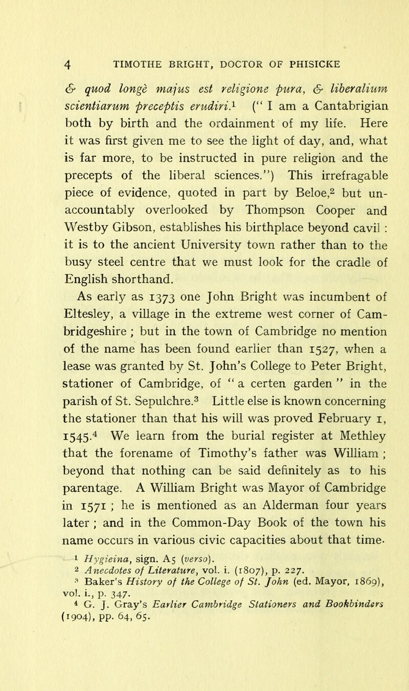 <S* quod longe majus est religione pura, & liberalium scientiarum preceptis erudiri.1 (“I am a Cantabrigian both by birth and the ordainment of my life. Here it was first given me to see the light of day, and, what is far more, to be instructed in pure religion and the precepts of the liberal sciences.”) This irrefragable piece of evidence, quoted in part by Beloe,2 but un- accountably overlooked by Thompson Cooper and Westby Gibson, establishes his birthplace beyond cavil : it is to the ancient University town rather than to the busy steel centre that we must look for the cradle of English shorthand. As early as 1373 one John Bright was incumbent of Eltesley, a village in the extreme west corner of Cam- bridgeshire ; but in the town of Cambridge no mention of the name has been found earlier than 1527, when a lease was granted by St. John’s College to Peter Bright, stationer of Cambridge, of “ a certen garden ” in the parish of St. Sepulchre.3 Little else is known concerning the stationer than that his will was proved February 1, 1545.4 We learn from the burial register at Methley that the forename of Timothy’s father was William ; beyond that nothing can be said definitely as to his parentage. A William Bright was Mayor of Cambridge in 1571 ; he is mentioned as an Alderman four years later ; and in the Common-Day Book of the town his name occurs in various civic capacities about that time- 1 Hygieina, sign. A5 (verso). 2 Anecdotes of Literature, vol. i. (1807), p. 227. 3 Baker’s History of the College of St. John (ed. Mayor, 1869), vol. i., p. 347- * G. J. Gray’s Earlier Cambridge Stationers and Bookbinders (1904), pp. 64, 65.