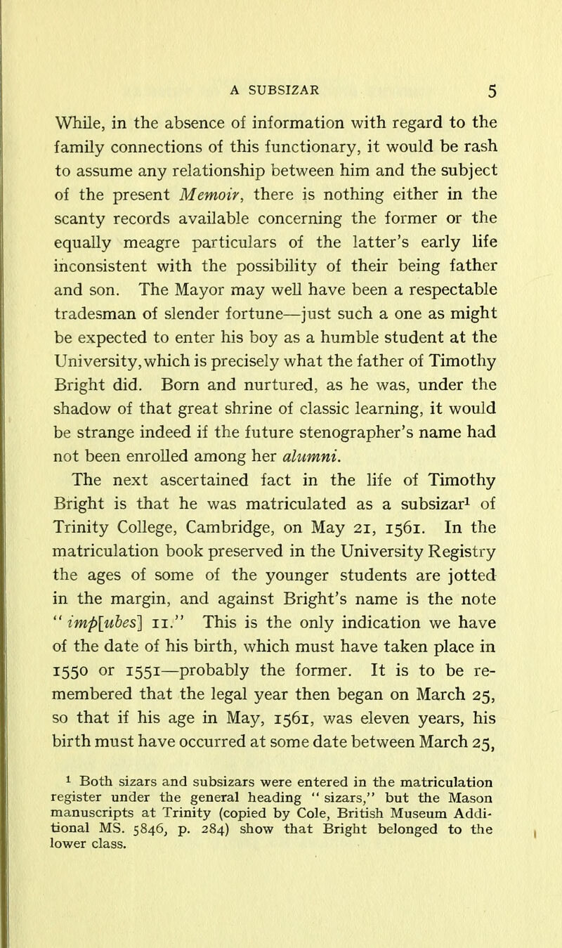 While, in the absence of information with regard to the family connections of this functionary, it would be rash to assume any relationship between him and the subject of the present Memoir, there is nothing either in the scanty records available concerning the former or the equally meagre particulars of the latter’s early life inconsistent with the possibility of their being father and son. The Mayor may well have been a respectable tradesman of slender fortune—just such a one as might be expected to enter his boy as a humble student at the University,which is precisely what the father of Timothy Bright did. Born and nurtured, as he was, under the shadow of that great shrine of classic learning, it would be strange indeed if the future stenographer’s name had not been enrolled among her alumni. The next ascertained fact in the life of Timothy Bright is that he was matriculated as a subsizar1 of Trinity College, Cambridge, on May 21, 1561. In the matriculation book preserved in the University Registry the ages of some of the younger students are jotted in the margin, and against Bright’s name is the note “ imp[ubes] 11.” This is the only indication we have of the date of his birth, which must have taken place in 1550 or 1551—probably the former. It is to be re- membered that the legal year then began on March 25, so that if his age in May, 1561, was eleven years, his birth must have occurred at some date between March 25, 1 Both sizars and subsizars were entered in the matriculation register under the general heading “ sizars,” but the Mason manuscripts at Trinity (copied by Cole, British Museum Addi- tional MS. 5846, p. 284) show that Bright belonged to the lower class.
