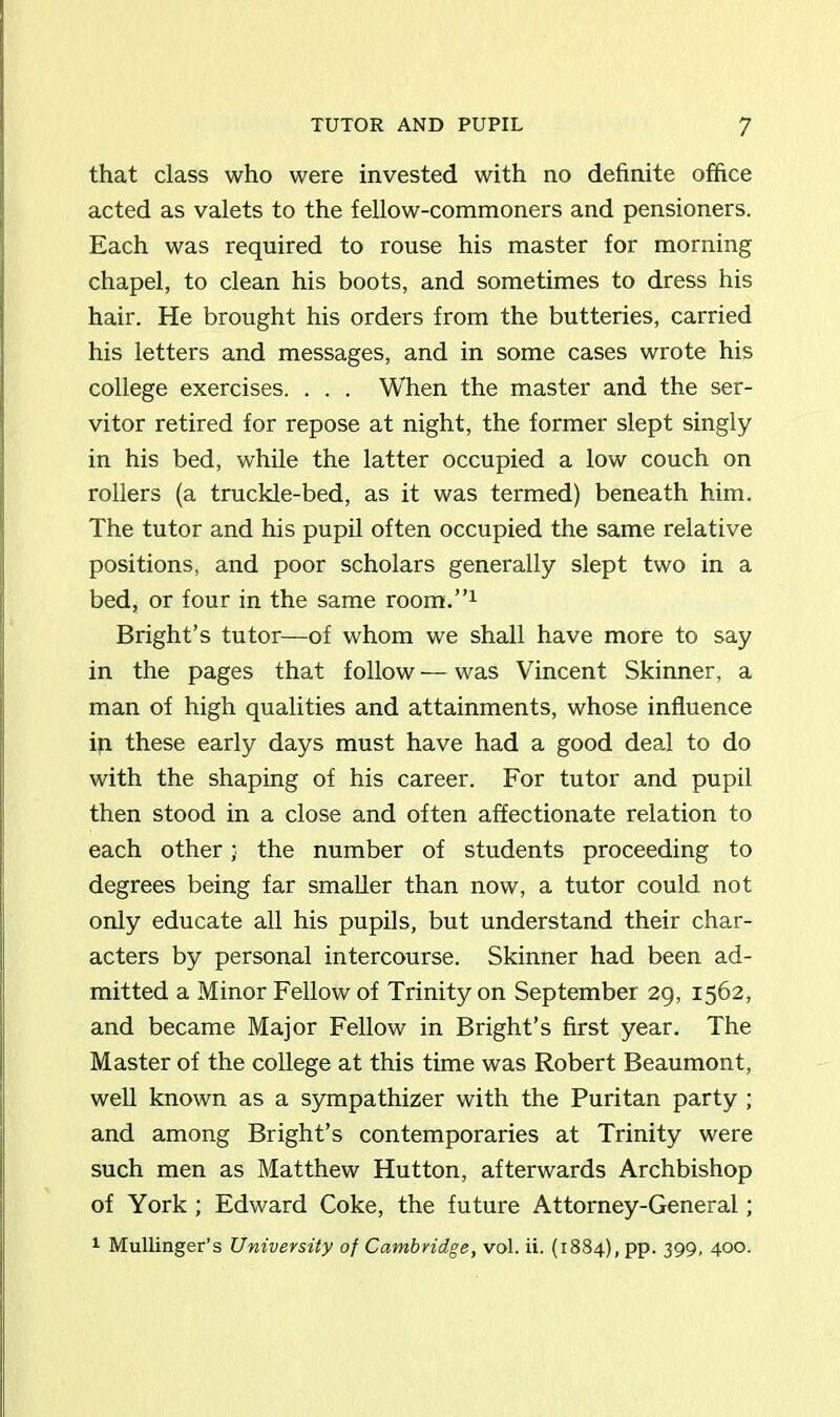 that class who were invested with no definite office acted as valets to the fellow-commoners and pensioners. Each was required to rouse his master for morning chapel, to clean his boots, and sometimes to dress his hair. He brought his orders from the butteries, carried his letters and messages, and in some cases wrote his college exercises. . . . When the master and the ser- vitor retired for repose at night, the former slept singly in his bed, while the latter occupied a low couch on rollers (a truckle-bed, as it was termed) beneath him. The tutor and his pupil often occupied the same relative positions, and poor scholars generally slept two in a bed, or four in the same room.”1 Bright’s tutor—of whom we shall have more to say in the pages that follow — was Vincent Skinner, a man of high qualities and attainments, whose influence iq these early days must have had a good deal to do with the shaping of his career. For tutor and pupil then stood in a close and often affectionate relation to each other; the number of students proceeding to degrees being far smaller than now, a tutor could not only educate all his pupils, but understand their char- acters by personal intercourse. Skinner had been ad- mitted a Minor Fellow of Trinity on September 29, 1562, and became Major Fellow in Bright’s first year. The Master of the college at this time was Robert Beaumont, well known as a sympathizer with the Puritan party ; and among Bright’s contemporaries at Trinity were such men as Matthew Hutton, afterwards Archbishop of York ; Edward Coke, the future Attorney-General; 1 Mullinger’s University of Cambridge, vol. ii. (1884), pp. 399, 400.