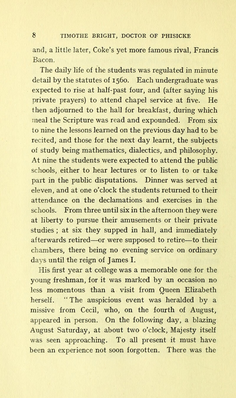 and, a little later, Coke’s yet more famous rival, Francis Bacon. The daily life of the students was regulated in minute detail by the statutes of 1560. Each undergraduate was expected to rise at half-past four, and (after saying his private prayers) to attend chapel service at five. He then adjourned to the hall for breakfast, during which meal the Scripture was read and expounded. From six to nine the lessons learned on the previous day had to be recited, and those for the next day learnt, the subjects of study being mathematics, dialectics, and philosophy. At nine the students were expected to attend the public schools, either to hear lectures or to listen to or take part in the public disputations. Dinner was served at eleven, and at one o’clock the students returned to their attendance on the declamations and exercises in the schools. From three until six in the afternoon they were at liberty to pursue their amusements or their private studies ; at six they supped in hall, and immediately afterwards retired—or were supposed to retire—to their chambers, there being no evening service on ordinary days until the reign of James I. His first year at college was a memorable one for the young freshman, for it was marked by an occasion no less momentous than a visit from Queen Elizabeth herself. “The auspicious event was heralded by a missive from Cecil, who, on the fourth of August, appeared in person. On the following day, a blazing August Saturday, at about two o’clock, Majesty itself was seen approaching. To all present it must have been an experience not soon forgotten. There was the