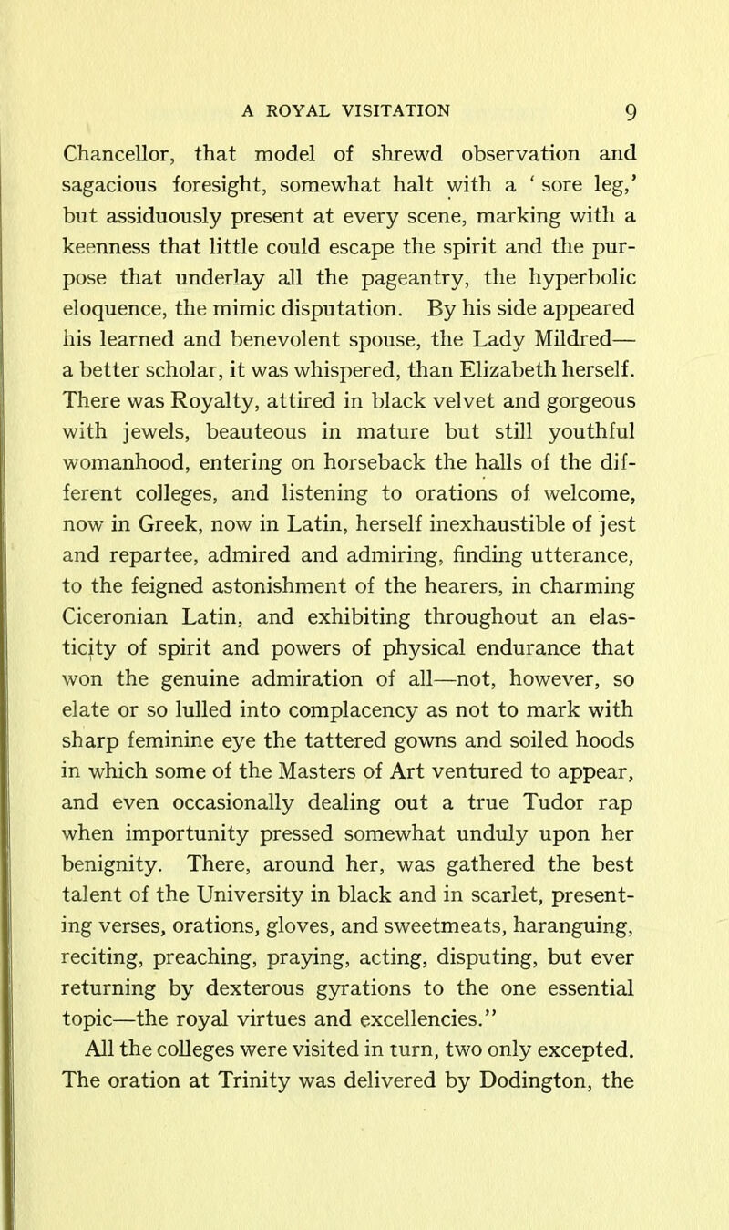 Chancellor, that model of shrewd observation and sagacious foresight, somewhat halt with a ‘ sore leg,’ but assiduously present at every scene, marking with a keenness that little could escape the spirit and the pur- pose that underlay all the pageantry, the hyperbolic eloquence, the mimic disputation. By his side appeared his learned and benevolent spouse, the Lady Mildred— a better scholar, it was whispered, than Elizabeth herself. There was Royalty, attired in black velvet and gorgeous with jewels, beauteous in mature but still youthful womanhood, entering on horseback the halls of the dif- ferent colleges, and listening to orations of welcome, now in Greek, now in Latin, herself inexhaustible of jest and repartee, admired and admiring, finding utterance, to the feigned astonishment of the hearers, in charming Ciceronian Latin, and exhibiting throughout an elas- ticity of spirit and powers of physical endurance that won the genuine admiration of all—not, however, so elate or so lulled into complacency as not to mark with sharp feminine eye the tattered gowns and soiled hoods in which some of the Masters of Art ventured to appear, and even occasionally dealing out a true Tudor rap when importunity pressed somewhat unduly upon her benignity. There, around her, was gathered the best talent of the University in black and in scarlet, present- ing verses, orations, gloves, and sweetmeats, haranguing, reciting, preaching, praying, acting, disputing, but ever returning by dexterous gyrations to the one essential topic—the royal virtues and excellencies.” All the colleges were visited in turn, two only excepted. The oration at Trinity was delivered by Dodington, the