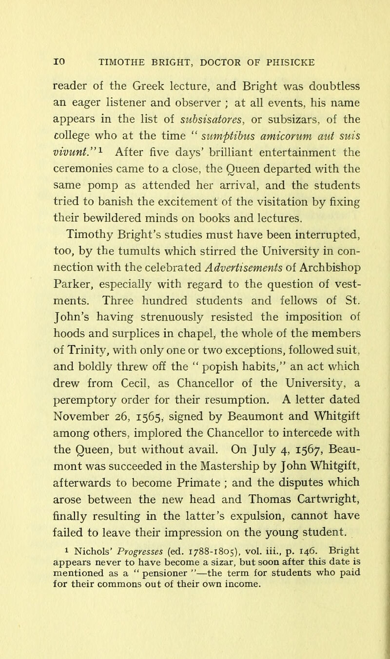 reader of the Greek lecture, and Bright was doubtless an eager listener and observer ; at all events, his name appears in the list of subsisatores, or subsizars, of the college who at the time “ sumptibus amicorum aut suis vivunt.”1 After five days’ brilliant entertainment the ceremonies came to a close, the Queen departed with the same pomp as attended her arrival, and the students tried to banish the excitement of the visitation by fixing their bewildered minds on books and lectures. Timothy Bright’s studies must have been interrupted, too, by the tumults which stirred the University in con- nection with the celebrated Advertisements of Archbishop Parker, especially with regard to the question of vest- ments. Three hundred students and fellows of St. John’s having strenuously resisted the imposition of hoods and surplices in chapel, the whole of the members of Trinity, with only one or two exceptions, followed suit, and boldly threw off the “ popish habits,” an act which drew from Cecil, as Chancellor of the University, a peremptory order for their resumption. A letter dated November 26, 1565, signed by Beaumont and Whitgift among others, implored the Chancellor to intercede with the Queen, but without avail. On July 4, 1567, Beau- mont was succeeded in the Mastership by John Whitgift, afterwards to become Primate ; and the disputes which arose between the new head and Thomas Cartwright, finally resulting in the latter’s expulsion, cannot have failed to leave their impression on the young student. 1 Nichols’ Progresses (ed. 1788-1805), vol. iii., p. 146. Bright appears never to have become a sizar, but soon after this date is mentioned as a “ pensioner ”—the term for students who paid for their commons out of their own income.