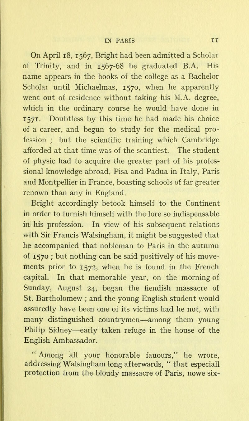 On April 18, 1567, Bright had been admitted a Scholar of Trinity, and in 1567-68 he graduated B.A. His name appears in the books of the college as a Bachelor Scholar until Michaelmas, 1570, when he apparently went out of residence without taking his M.A. degree, which in the ordinary course he would have done in 1571. Doubtless by this time he had made his choice of a career, and begun to study for the medical pro- fession ; but the scientific training which Cambridge afforded at that time was of the scantiest. The student of physic had to acquire the greater part of his profes- sional knowledge abroad, Pisa and Padua in Italy, Paris and Montpellier in France, boasting schools of far greater renown than any in England. Bright accordingly betook himself to the Continent in order to furnish himself with the lore so indispensable ini his profession. In view of his subsequent relations with Sir Francis Walsingham, it might be suggested that he accompanied that nobleman to Paris in the autumn of 1570 ; but nothing can be said positively of his move- ments prior to 1572, when he is found in the French capital. In that memorable year, on the morning of Sunday, August 24, began the fiendish massacre of St. Bartholomew ; and the young English student would assuredly have been one ol its victims had he not, with many distinguished countrymen—among them young Philip Sidney—early taken refuge in the house of the English Ambassador. “ Among all your honorable fauours,” he wrote, addressing Walsingham long afterwards, “ that especiall protection from the bloudy massacre of Paris, nowe six-