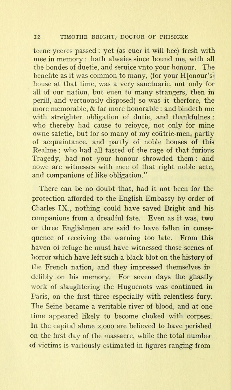 teene yeeres passed : yet (as euer it will bee) fresh with mee in memory : hath alwaies since bound me, with all the bondes of duetie, and seruice vnto your honour. The benefite as it was common to many, (for your H[onour’s] house at that time, was a very sanctuarie, not only for all of our nation, but euen to many strangers, then in perill, and vertuously disposed) so was it therfore, the more memorable, & far more honorable : and bindeth me with streighter obligation of dutie, and thankfulnes : who thereby had cause to reioyce, not only for mine owne safetie, but for so many of my coutrie-men, partly of acquaintance, and partly of noble houses of this Realme : who had all tasted of the rage of that furious Tragedy, had not your honour shrowded them : and nowe are witnesses with mee of that right noble acte, and companions of like obligation.” There can be no doubt that, had it not been for the protection afforded to the English Embassy by order of Charles IX., nothing could have saved Bright and his companions from a dreadful fate. Even as it was, two or three Englishmen are said to have fallen in conse- quence of receiving the warning too late. From this haven of refuge he must have witnessed those scenes of horror which have left such a black blot on the history of the French nation, and they impressed themselves in delibly on his memory. For seven days the ghastly work of slaughtering the Huguenots was continued in Paris, on the first three especially with relentless fury. The Seine became a veritable river of blood, and at one time appeared likely to become choked with corpses. In the capital alone 2,000 are believed to have perished on the first day of the massacre, while the total number of victims is variously estimated in figures ranging from