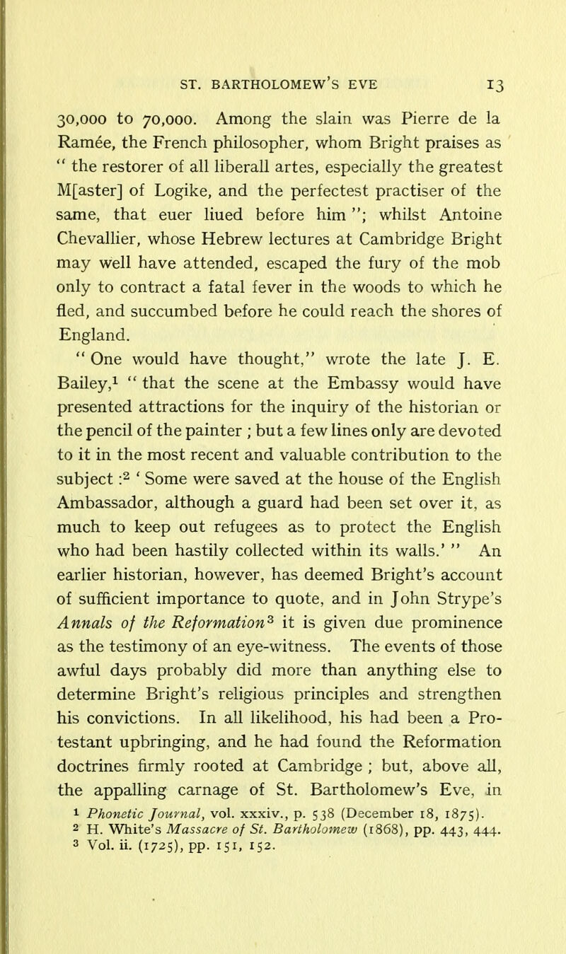 ST. BARTHOLOMEW’S EVE 30,000 to 70,000. Among the slain was Pierre de la Ramee, the French philosopher, whom Bright praises as “ the restorer of all liberall artes, especially the greatest M[aster] of Logike, and the perfectest practiser of the same, that euer liued before him whilst Antoine Chevallier, whose Hebrew lectures at Cambridge Bright may well have attended, escaped the fury of the mob only to contract a fatal fever in the woods to which he fled, and succumbed before he could reach the shores of England. “ One would have thought,” wrote the late J. E. Bailey,1 “ that the scene at the Embassy would have presented attractions for the inquiry of the historian or the pencil of the painter ; but a few lines only are devoted to it in the most recent and valuable contribution to the subject :2 ‘ Some were saved at the house of the English Ambassador, although a guard had been set over it, as much to keep out refugees as to protect the English who had been hastily collected within its walls.’ ” An earlier historian, however, has deemed Bright’s account of sufficient importance to quote, and in John Strype’s Annals of the Reformation3 it is given due prominence as the testimony of an eye-witness. The events of those awful days probably did more than anything else to determine Bright’s religious principles and strengthen his convictions. In all likelihood, his had been a Pro- testant upbringing, and he had found the Reformation doctrines firmly rooted at Cambridge ; but, above all, the appalling carnage of St. Bartholomew’s Eve, in 1 Phonetic Journal, vol. xxxiv., p. 538 (December 18, 1875). 2 H. White’s Massacre of St. Bartholomew (1868), pp. 443, 444. 3 Vol. ii. (1725), pp. 151, 152.
