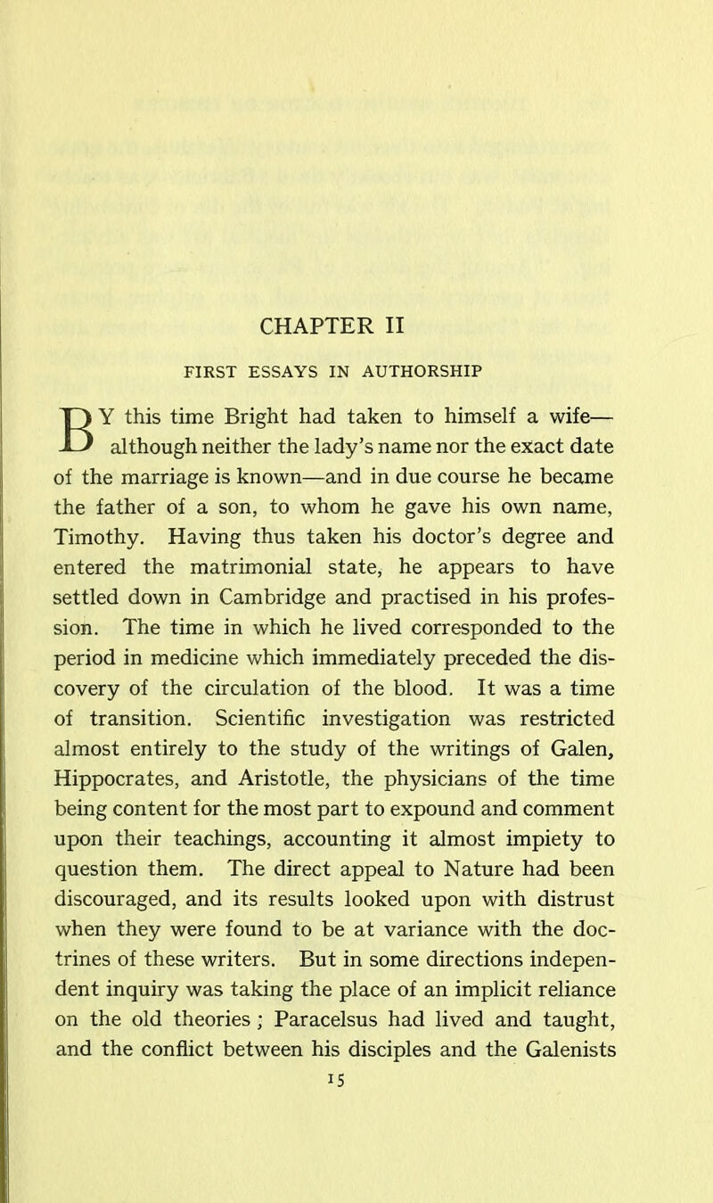 CHAPTER II FIRST ESSAYS IN AUTHORSHIP BY this time Bright had taken to himself a wife— although neither the lady’s name nor the exact date of the marriage is known—and in due course he became the father of a son, to whom he gave his own name, Timothy. Having thus taken his doctor’s degree and entered the matrimonial state, he appears to have settled down in Cambridge and practised in his profes- sion. The time in which he lived corresponded to the period in medicine which immediately preceded the dis- covery of the circulation of the blood. It was a time of transition. Scientific investigation was restricted almost entirely to the study of the writings of Galen, Hippocrates, and Aristotle, the physicians of the time being content for the most part to expound and comment upon their teachings, accounting it almost impiety to question them. The direct appeal to Nature had been discouraged, and its results looked upon with distrust when they were found to be at variance with the doc- trines of these writers. But in some directions indepen- dent inquiry was taking the place of an implicit reliance on the old theories; Paracelsus had lived and taught, and the conflict between his disciples and the Galenists