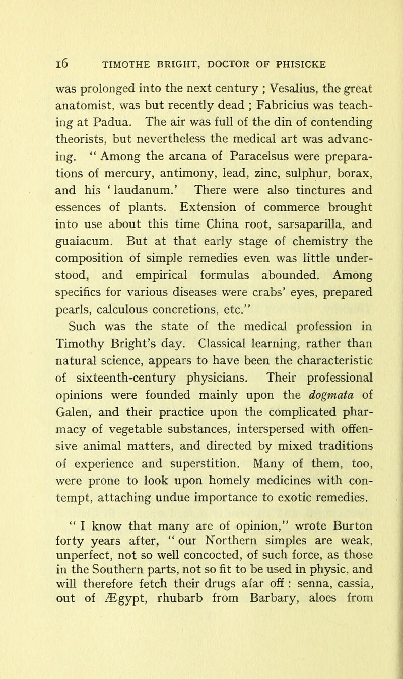 was prolonged into the next century ; Vesalius, the great anatomist, was but recently dead ; Fabricius was teach- ing at Padua. The air was full of the din of contending theorists, but nevertheless the medical art was advanc- ing. “ Among the arcana of Paracelsus were prepara- tions of mercury, antimony, lead, zinc, sulphur, borax, and his ‘ laudanum.’ There were also tinctures and essences of plants. Extension of commerce brought into use about this time China root, sarsaparilla, and guaiacum. But at that early stage of chemistry the composition of simple remedies even was little under- stood, and empirical formulas abounded. Among specifics for various diseases were crabs’ eyes, prepared pearls, calculous concretions, etc.” Such was the state of the medical profession in Timothy Bright’s day. Classical learning, rather than natural science, appears to have been the characteristic of sixteenth-century physicians. Their professional opinions were founded mainly upon the dogmata of Galen, and their practice upon the complicated phar- macy of vegetable substances, interspersed with offen- sive animal matters, and directed by mixed traditions of experience and superstition. Many of them, too, were prone to look upon homely medicines with con- tempt, attaching undue importance to exotic remedies. “ I know that many are of opinion,” wrote Burton forty years after, “ our Northern simples are weak, unperfect, not so well concocted, of such force, as those in the Southern parts, not so fit to be used in physic, and will therefore fetch their drugs afar off: senna, cassia, out of .Egypt, rhubarb from Barbary, aloes from
