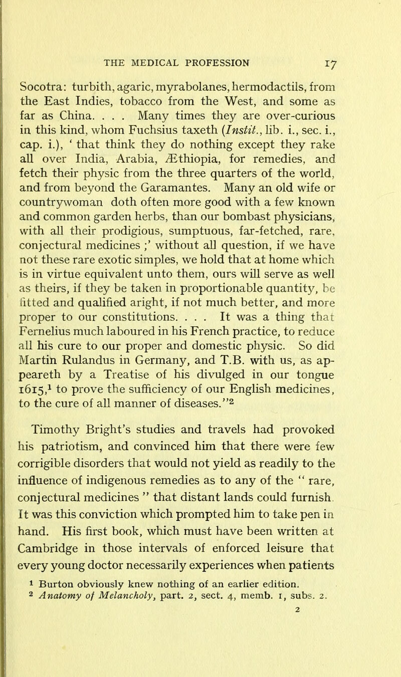 THE MEDICAL PROFESSION *7 Socotra: turbith, agaric, myrabolanes, hermodactils, from the East Indies, tobacco from the West, and some as far as China. . . . Many times they are over-curious in this kind, whom Fuchsius taxeth (Instit., lib. i., sec. i., cap. i.), ‘ that think they do nothing except they rake all over India, Arabia, /Ethiopia, for remedies, and fetch their physic from the three quarters of the world, and from beyond the Garamantes. Many an old wife or countrywoman doth often more good with a few known and common garden herbs, than our bombast physicians, with all their prodigious, sumptuous, far-fetched, rare, conjectural medicines without all question, if we have not these rare exotic simples, we hold that at home which is in virtue equivalent unto them, ours will serve as well as theirs, if they be taken in proportionable quantity, be fitted and qualified aright, if not much better, and more proper to our constitutions. ... It was a thing that Fernelius much laboured in his French practice, to reduce all his cure to our proper and domestic physic. So did Martin Rulandus in Germany, and T.B. with us, as ap- peareth by a Treatise of his divulged in our tongue 1615,1 to prove the sufficiency of our English medicines, to the cure of all manner of diseases.”2 Timothy Bright’s studies and travels had provoked his patriotism, and convinced him that there were few corrigible disorders that would not yield as readily to the influence of indigenous remedies as to any of the “ rare, conjectural medicines ” that distant lands could furnish It was this conviction which prompted him to take pen in hand. His first book, which must have been written at Cambridge in those intervals of enforced leisure that every young doctor necessarily experiences when patients 1 Burton obviously knew nothing of an earlier edition.