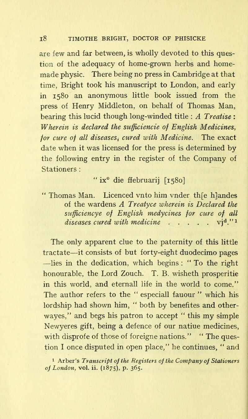 are few and far between, is wholly devoted to this ques- tion of the adequacy of home-grown herbs and home- made physic. There being no press in Cambridge at that time, Bright took his manuscript to London, and early in 1580 an anonymous little book issued from the press of Henry Middleton, on behalf of Thomas Man, bearing this lucid though long-winded title : A Treatise : Wherein is declared the sufjiciencie of English Medicines, for cure of all diseasescured with Medicine. The exact date when it was licensed for the press is determined by the following entry in the register of the Company of Stationers : “ ix° die ffebruarij [1580] “ Thomas Man. Licenced vnto him vnder th[e h]andes of the wardens A Treatyce wherein is Declared the sufficiencye of English medycines for cure of all diseases cured with medicine vjd.”1 The only apparent clue to the paternity of this little tractate—it consists of but forty-eight duodecimo pages —lies in the dedication, which begins : “To the right honourable, the Lord Zouch. T. B. wisheth prosperitie in this world, and eternall life in the world to come.” The author refers to the “ especiall fauour ” which his lordship had shown him, “ both by benefites and other- way es,” and begs his patron to accept  this my simple Newyeres gift, being a defence of our natiue medicines, with disprofe of those of foreigne nations.” “ The ques- tion I once disputed in open place,” he continues, “ and 1 Arber’s Transcript op the Registers op the Company op Stationers op London, vol. ii. (1875), p. 365.