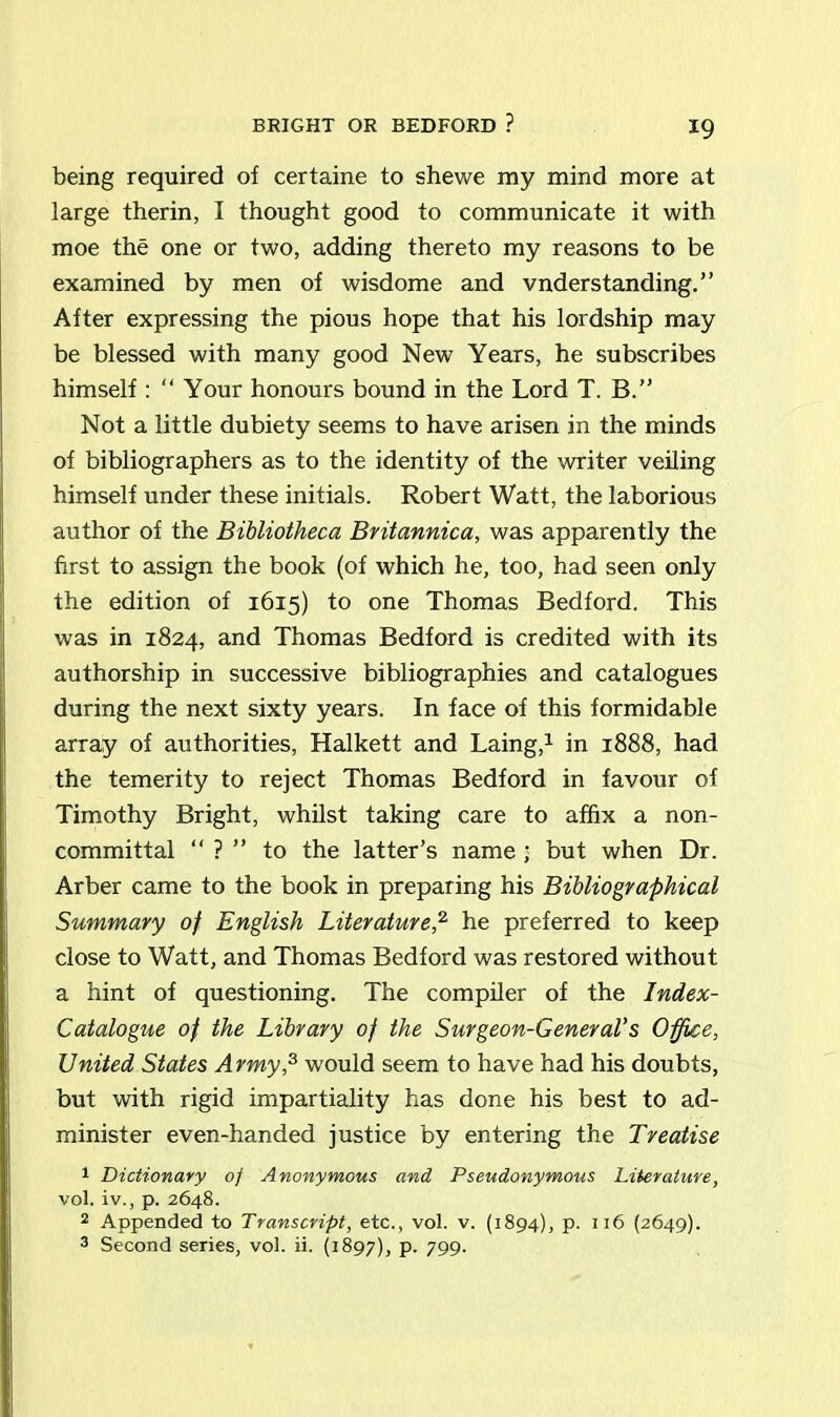 BRIGHT OR BEDFORD ? being required of certaine to shewe my mind more at large therin, I thought good to communicate it with moe the one or two, adding thereto my reasons to be examined by men of wisdome and vnderstanding.” After expressing the pious hope that his lordship may be blessed with many good New Years, he subscribes himself : “ Your honours bound in the Lord T. B.” Not a little dubiety seems to have arisen in the minds of bibliographers as to the identity of the writer veiling himself under these initials. Robert Watt, the laborious author of the Bibliotheca Britannica, was apparently the first to assign the book (of which he, too, had seen only the edition of 1615) to one Thomas Bedford. This was in 1824, and Thomas Bedford is credited with its authorship in successive bibliographies and catalogues during the next sixty years. In face of this formidable array of authorities, Halkett and Laing,1 in 1888, had the temerity to reject Thomas Bedford in favour of Timothy Bright, whilst taking care to affix a non- committal “ ? ” to the latter’s name; but when Dr. Arber came to the book in preparing his Bibliographical Summary of English Literature,2 he preferred to keep close to Watt, and Thomas Bedford was restored without a hint of questioning. The compiler of the Index- Catalogue of the Library of the Surgeon-General's Office, United States Army,3 would seem to have had his doubts, but with rigid impartiality has done his best to ad- minister even-handed justice by entering the Treatise 1 Dictionary 0/ Anonymous and Pseudonymous Literature, vol. iv., p. 2648. 2 Appended to Transcript, etc., vol. v. (1894), p. 116 (2649). 3 Second series, vol. ii. (1897), P- 799-