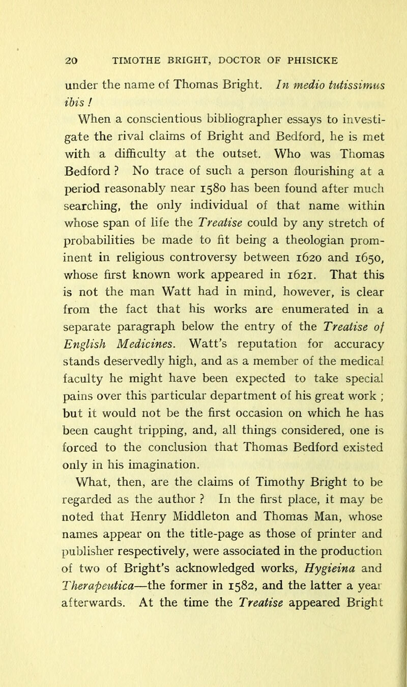 under the name of Thomas Bright. In medio tutissimus ibis ! When a conscientious bibliographer essays to investi- gate the rival claims of Bright and Bedford, he is met with a difficulty at the outset. Who was Thomas Bedford ? No trace of such a person flourishing at a period reasonably near 1580 has been found after much searching, the only individual of that name within whose span of life the Treatise could by any stretch of probabilities be made to fit being a theologian prom- inent in religious controversy between 1620 and 1650, whose first known work appeared in 1621. That this is not the man Watt had in mind, however, is clear from the fact that his works are enumerated in a separate paragraph below the entry of the Treatise of English Medicines. Watt’s reputation for accuracy stands deservedly high, and as a member of the medical faculty he might have been expected to take special pains over this particular department of his great work ; but it would not be the first occasion on which he has been caught tripping, and, all things considered, one is forced to the conclusion that Thomas Bedford existed only in his imagination. What, then, are the claims of Timothy Bright to be regarded as the author ? In the first place, it may be noted that Henry Middleton and Thomas Man, whose names appear on the title-page as those of printer and publisher respectively, were associated in the production of two of Bright's acknowledged works, Hygieina and Therapeutica—the former in 1582, and the latter a year afterwards. At the time the Treatise appeared Bright