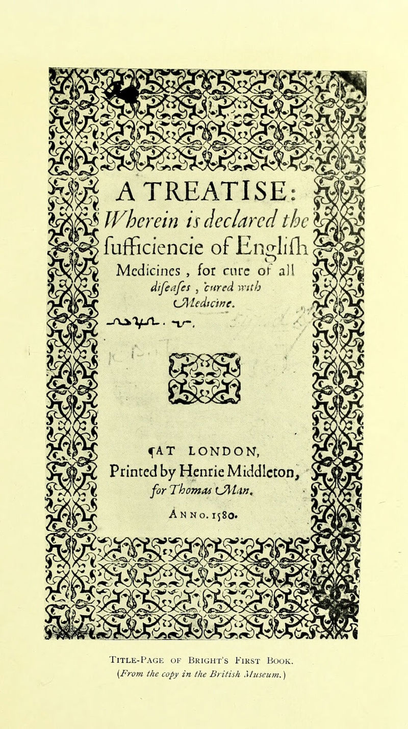 A TREATISE; Wherein is declared the fufficiencie ofEnglifh Medicines , for cure or all difeafes , cured with (JdUdtane. —rvjhTjLA-. *v. Title-Page of Bright’s First Book. [From the copy in the British Museum.)