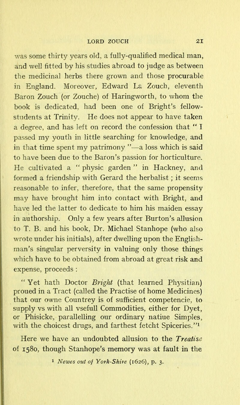 was some thirty years old, a fully-qualified medical man, and well fitted by his studies abroad to judge as between the medicinal herbs there grown and those procurable in England. Moreover, Edward La Zouch, eleventh Baron Zouch (or Zouche) of Haringworth, to whom the book is dedicated, had been one of Bright’s fellow- students at Trinity. He does not appear to have taken a degree, and has left on record the confession that “ I passed my youth in little searching for knowledge, and in that time spent my patrimony ”—a loss which is said to have been due to the Baron’s passion for horticulture. He cultivated a “ physic garden ” in Hackney, and formed a friendship with Gerard the herbalist; it seems reasonable to infer, therefore, that the same propensity may have brought him into contact with Bright, and have led the latter to dedicate to him his maiden essay in authorship. Only a few years after Burton’s allusion to T. B. and his book, Dr. Michael Stanhope (who also wrote under his initials), after dwelling upon the English- man’s singular perversity in valuing only those things which have to be obtained from abroad at great risk and expense, proceeds : “Yet hath Doctor Bright (that learned Physitian) proued in a Tract (called the Practise of home Medicines) that our owne Countrey is of sufficient competencie, to supply vs with all vsefull Commodities, either for Dyet, or Phisicke, parallelling our ordinary natiue Simples, with the choicest drugs, and farthest fetcht Spiceries.”1 Here we have an undoubted allusion to the Treatise of 1580, though Stanhope’s memory was at fault in the 1 Newes out of York-Shire (1626), p. 3.